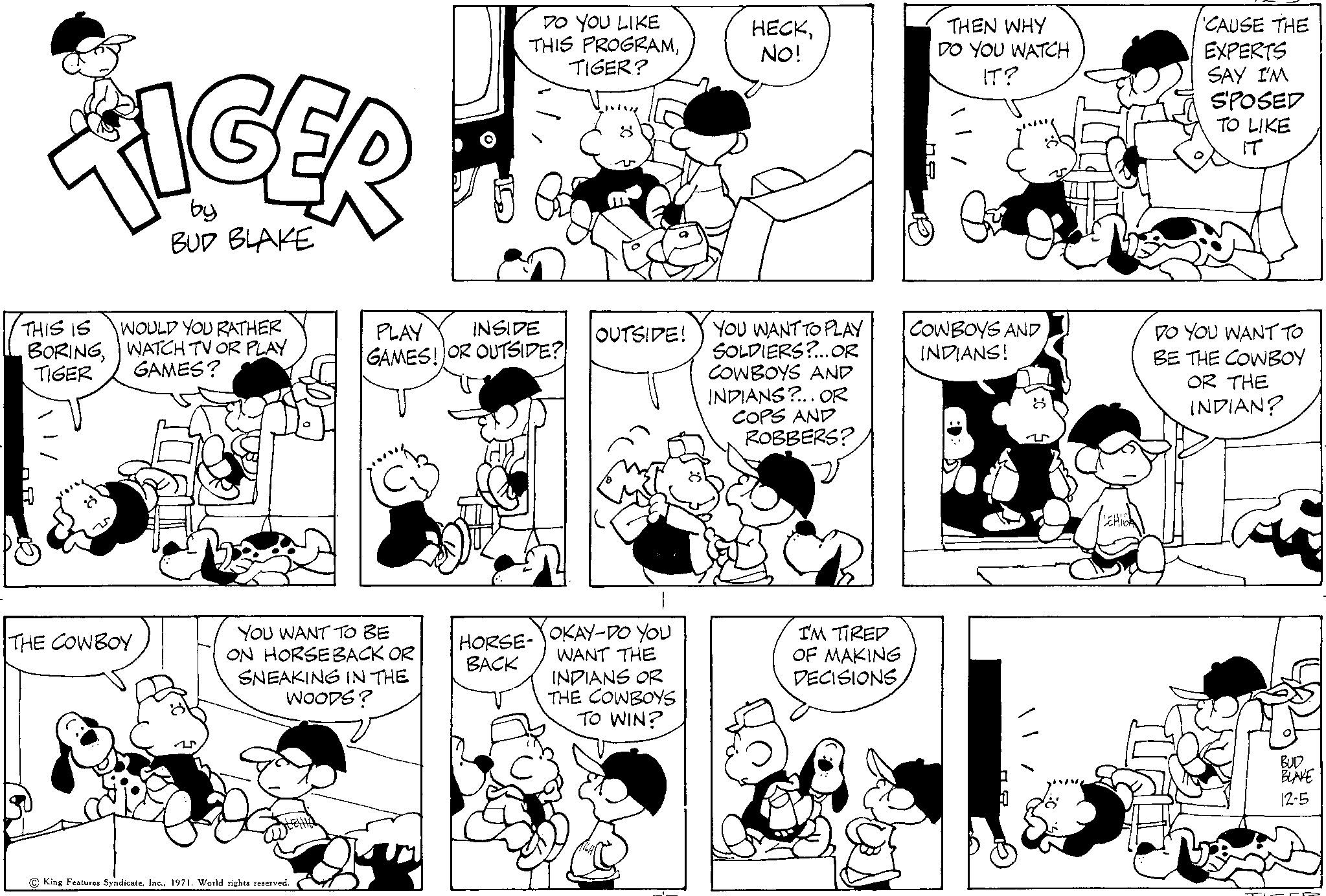 Green OCR: TIGER by BUD BLAKE THIS IS BORINGTIGER 8 WOULD YOU RATHER WATCH TV OR PLAY GAMES? THE COWBOY YOU WANT TO BE ON HORSEBACK OR SNEAKING IN THE WOODS? King Features Syndicate1971. World rights reserved. DO YOU LIKE THIS PROGRAMTIGER? PLAY INSIDE GAMES! OR OUTSIDE? HORSE- BACK 8 OUTSIDE! OKAY-DO YOU WANT THE INDIANS OR THE COWBOYS TO WIN? HECKNO! YOU WANT TO PLAY SOLDIERS?... OR COWBOYS AND INDIANS?... OR COPS AND ROBBERS? I'M TIRED OF MAKING DECISIONS THEN WHY DO YOU WATCH IT? COWBOYS AND INDIANS! 8 | / CAUSE THE EXPERTS SAY I'M SPOSED TO LIKE IT DO YOU WANT TO BE THE COWBOY OR THE INDIAN? BUD BLAKE 12-5 TIGER by BUD BLAKE THIS IS BORINGTIGER 8 WOULD YOU RATHER WATCH TV OR PLAY GAMES ? THE COWBOY YOU WANT TO BE ON HORSEBACK OR SNEAKING IN THE WOODS ? King Features Syndicate1971. World rights reserved . DO YOU LIKE THIS PROGRAMTIGER ? PLAY INSIDE GAMES ! OR OUTSIDE ? HORSE BACK 8 OUTSIDE ! OKAY - DO YOU WANT THE INDIANS OR THE COWBOYS TO WIN ? HECKNO ! YOU WANT TO PLAY SOLDIERS ? ... OR COWBOYS AND INDIANS ? ... OR COPS AND ROBBERS ? I'M TIRED OF MAKING DECISIONS THEN WHY DO YOU WATCH IT ? COWBOYS AND INDIANS ! 8 | / CAUSE THE EXPERTS SAY I'M SPOSED TO LIKE IT DO YOU WANT TO BE THE COWBOY OR THE INDIAN ? BUD BLAKE 12-5