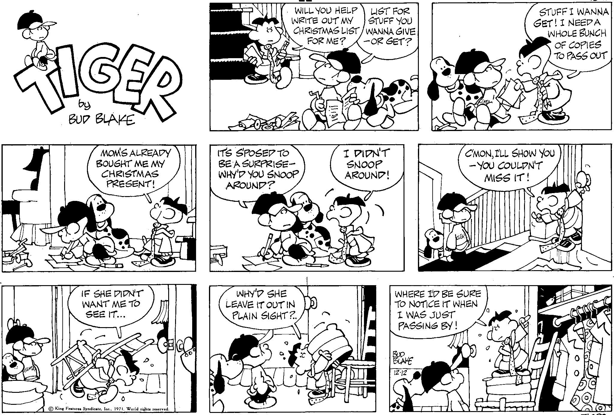 Human OCR: TIGER by BUD BLAKE MOM'S ALREADY BOUGHT ME MY CHRISTMAS PRESENT! IF SHE DIDN'T WANT ME TO SEE IT... King Features Syndicate1971. World rights reserved. WILL YOU HELP LIST FOR WRITE OUT MY STUFF YOU CHRISTMAS LIST/WANNA GIVE FOR ME? -OR GET? IT'S S'POSED TO BE A SURPRISE- WHY'D YOU SNOOP AROUND? ? WHY'D SHE LEAVE IT OUT IN PLAIN SIGHT?.. I DIDN'T SNOOP AROUND! FA WHERE I'D BE SURE TO NOTICE IT WHEN I WAS JUST PASSING BY! BLAKE 12-12 STUFF I WANNA GET! I NEED A WHOLE BUNCH OF COPIES TO PASS OUT C'MONI'LL SHOW YOU - YOU COULDN'T MISS IT! TIGER by BUD BLAKE MOM'S ALREADY BOUGHT ME MY CHRISTMAS PRESENT ! IF SHE DIDN'T WANT ME TO SEE IT ... King Features Syndicate1971. World rights reserved . WILL YOU HELP LIST FOR WRITE OUT MY STUFF YOU CHRISTMAS LIST / WANNA GIVE FOR ME ? -OR GET ? IT'S S'POSED TO BE A SURPRISE WHY'D YOU SNOOP AROUND ? ? WHY'D SHE LEAVE IT OUT IN PLAIN SIGHT ? .. I DIDN'T SNOOP AROUND ! FA WHERE I'D BE SURE TO NOTICE IT WHEN I WAS JUST PASSING BY ! BLAKE 12-12 STUFF I WANNA GET ! I NEED A WHOLE BUNCH OF COPIES TO PASS OUT C'MONI'LL SHOW YOU - YOU COULDN'T MISS IT !