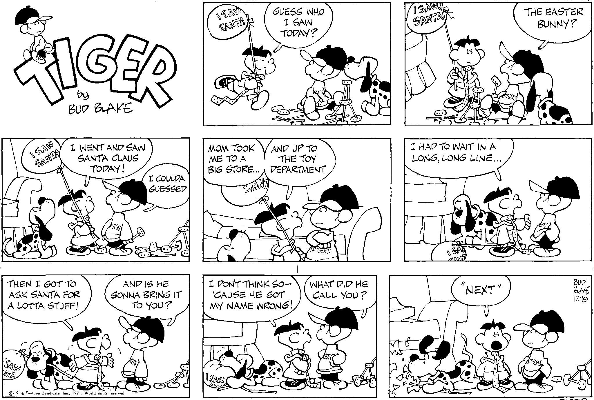 Human OCR: TIGER by BUD BLAKE I SAW SANTA SAW NTA I WENT AND SAW SANTA CLAUS TODAY! THEN I GOT TO ASK SANTA FOR A LOTTA STUFF! I COULDA GUESSED AND IS HE GONNA BRING IT TO YOU? King Features Syndicate1971. World rights reserved. ISAM SANTA MOM TOOK ME TO A BIG STORE... ISAW GUESS WHO I SAW TODAY? AND UP TO THE TOY DEPARTMENT SAND I DON'T THINK SO- 'CAUSE HE GOT MY NAME WRONG! WHAT DID HE CALL YOU? ISAWS SANTA I HAD TO WAIT IN A LONGLONG LINE... 0 "NEXT" THE EASTER BUNNY? RUTGERS BUD BLAKE 12-19 TIGER by BUD BLAKE I SAW SANTA SAW NTA I WENT AND SAW SANTA CLAUS TODAY ! THEN I GOT TO ASK SANTA FOR A LOTTA STUFF ! I COULDA GUESSED AND IS HE GONNA BRING IT TO YOU ? King Features Syndicate1971. World rights reserved . ISAM SANTA MOM TOOK ME TO A BIG STORE ... ISAW GUESS WHO I SAW TODAY ? AND UP TO THE TOY DEPARTMENT SAND I DON'T THINK SO ' CAUSE HE GOT MY NAME WRONG ! WHAT DID HE CALL YOU ? ISAWS SANTA I HAD TO WAIT IN A LONGLONG LINE ... 0 " NEXT " THE EASTER BUNNY ? RUTGERS BUD BLAKE 12-19
