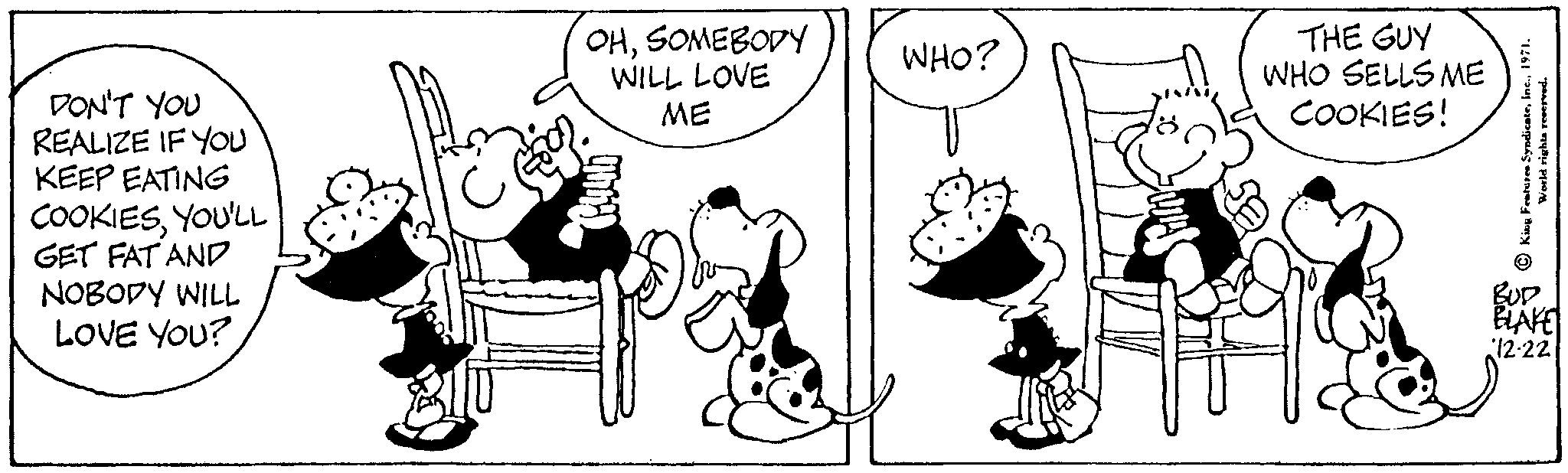 Handwriting OCR: DON'T YOU REALIZE IF YOU KEEP EATING COOKIESYOU'LL GET FAT AND NOBODY WILL LOVE YOU? OHSOMEBODY WILL LOVE ME WHO? THE GUY WHO SELLS ME COOKIES! King Features Syndicate1971. World rights reserved. BUD BLAKE 12-22 DON'T YOU REALIZE IF YOU KEEP EATING COOKIESYOU'LL GET FAT AND NOBODY WILL LOVE YOU ? OHSOMEBODY WILL LOVE ME WHO ? THE GUY WHO SELLS ME COOKIES ! King Features Syndicate1971 . World rights reserved . BUD BLAKE 12-22