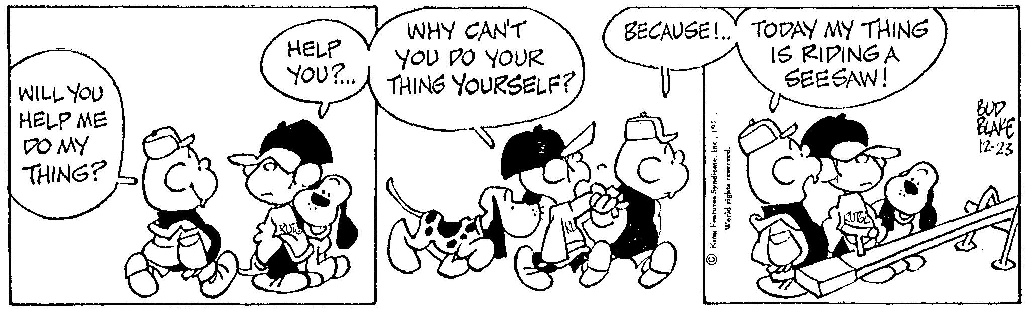 Font OCR: WILL YOU HELP ME DO MY THING? HELP YOU?... WHY CAN'T YOU DO YOUR THING YOURSELF? G 23. BECAUSE!.. TODAY MY THING IS RIDING A SEESAW! King Features Syndicate1971 World rights reserved. BUD BLAKE 12-23 WILL YOU HELP ME DO MY THING ? HELP YOU ? ... WHY CAN'T YOU DO YOUR THING YOURSELF ? G 23 . BECAUSE ! .. TODAY MY THING IS RIDING A SEESAW ! King Features Syndicate1971 World rights reserved . BUD BLAKE 12-23
