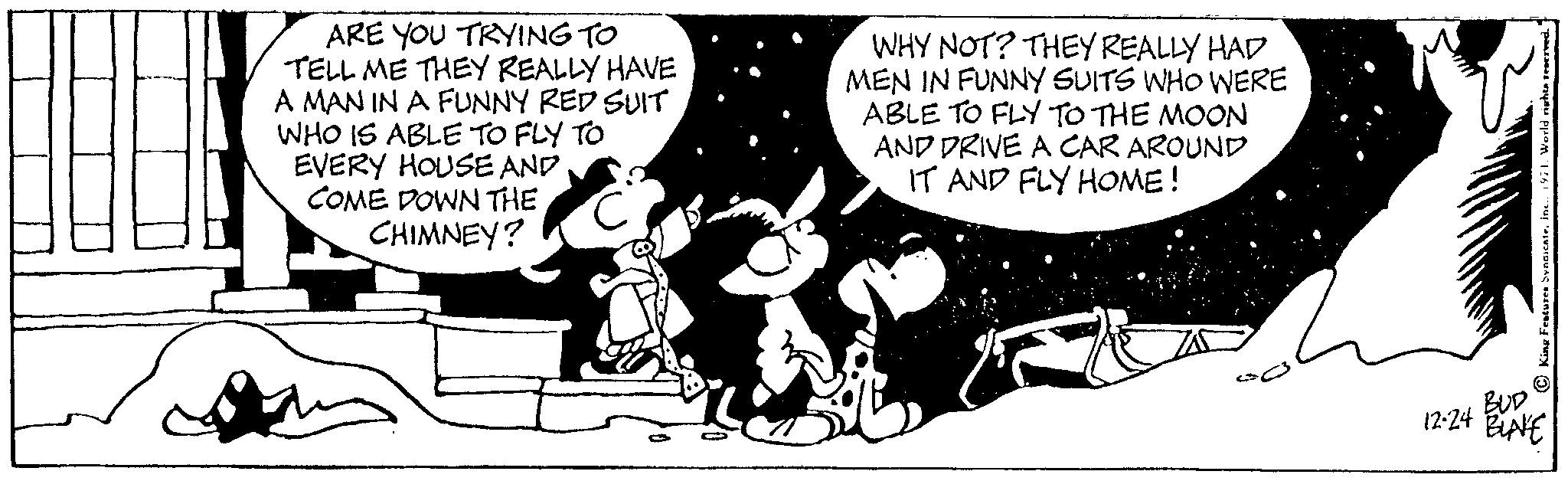 Art OCR: ARE YOU TRYING TO TELL ME THEY REALLY HAVE A MAN IN A FUNNY RED SUIT WHO IS ABLE TO FLY TO EVERY HOUSE AND COME DOWN THE CHIMNEY? WHY NOT? THEY REALLY HAD MEN IN FUNNY SUITS WHO WERE ABLE TO FLY TO THE MOON AND DRIVE A CAR AROUND IT AND FLY HOME! 25 King Features Syndicateinc.. 1971. World rights reserved. BUD 12-24 BINE ARE YOU TRYING TO TELL ME THEY REALLY HAVE A MAN IN A FUNNY RED SUIT WHO IS ABLE TO FLY TO EVERY HOUSE AND COME DOWN THE CHIMNEY ? WHY NOT ? THEY REALLY HAD MEN IN FUNNY SUITS WHO WERE ABLE TO FLY TO THE MOON AND DRIVE A CAR AROUND IT AND FLY HOME ! 25 King Features Syndicateinc .. 1971. World rights reserved . BUD 12-24 BINE