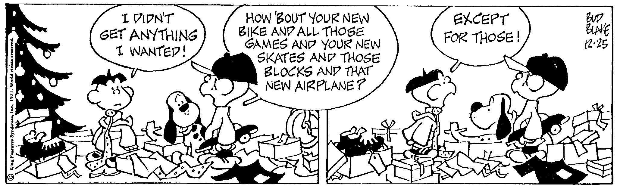 Happy OCR: King Features SyndicateWorld rights reserved. I DIDN'T GET ANYTHING I WANTED! HOW 'BOUT YOUR NEW BIKE AND ALL THOSE GAMES AND YOUR NEW SKATES AND THOSE BLOCKS AND THAT NEW AIRPLANE? EXCEPT FOR THOSE! BUD BLAKE 12-25 King Features SyndicateWorld rights reserved . I DIDN'T GET ANYTHING I WANTED ! HOW ' BOUT YOUR NEW BIKE AND ALL THOSE GAMES AND YOUR NEW SKATES AND THOSE BLOCKS AND THAT NEW AIRPLANE ? EXCEPT FOR THOSE ! BUD BLAKE 12-25