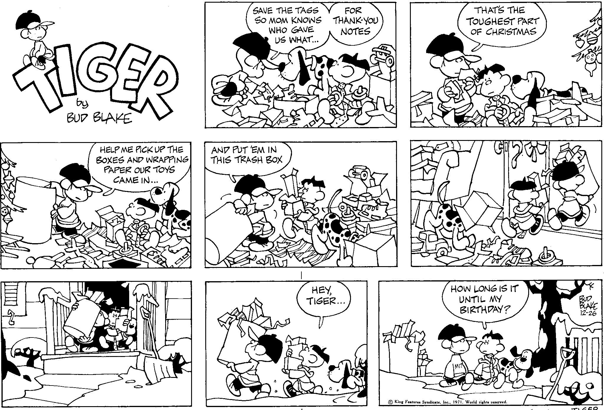 Gesture OCR: TIGER by BUD BLAKE HELP ME PICK UP THE BOXES AND WRAPPING PAPER OUR TOYS CAME IN... I SAVE THE TAGS SO MOM KNOWS WHO GAVE US WHAT... FOR THANK-YOU NOTES Sha AND PUT 'EM IN THIS TRASH BOX HEYTIGER... THAT'S THE TOUGHEST PART OF CHRISTMAS 52091 HOW LONG IS IT UNTIL MY BIRTHDAY? King Features Syndicate1971. World rights reserved. BUD BLAKE 12-26 TIGER TIGER by BUD BLAKE HELP ME PICK UP THE BOXES AND WRAPPING PAPER OUR TOYS CAME IN ... I SAVE THE TAGS SO MOM KNOWS WHO GAVE US WHAT ... FOR THANK - YOU NOTES Sha AND PUT ' EM IN THIS TRASH BOX HEYTIGER ... THAT'S THE TOUGHEST PART OF CHRISTMAS 52091 HOW LONG IS IT UNTIL MY BIRTHDAY ? King Features Syndicate1971. World rights reserved . BUD BLAKE 12-26 TIGER