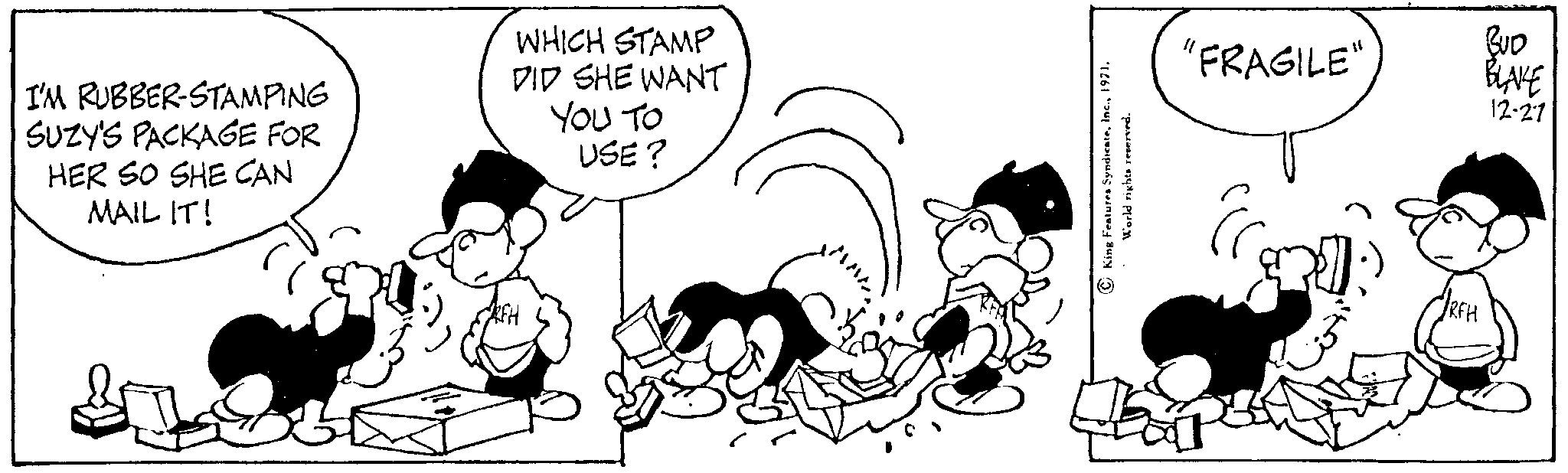 Gesture OCR: I'M RUBBER-STAMPING SUZY'S PACKAGE FOR HER SO SHE CAN MAIL IT! WHICH STAMP DID SHE WANT RFH YOU TO USE? King Features Syndicate1971. World rights reserved. "FRAGILE" î RFH BUD BLAKE 12-27 I'M RUBBER - STAMPING SUZY'S PACKAGE FOR HER SO SHE CAN MAIL IT ! WHICH STAMP DID SHE WANT RFH YOU TO USE ? King Features Syndicate1971 . World rights reserved . " FRAGILE " î RFH BUD BLAKE 12-27