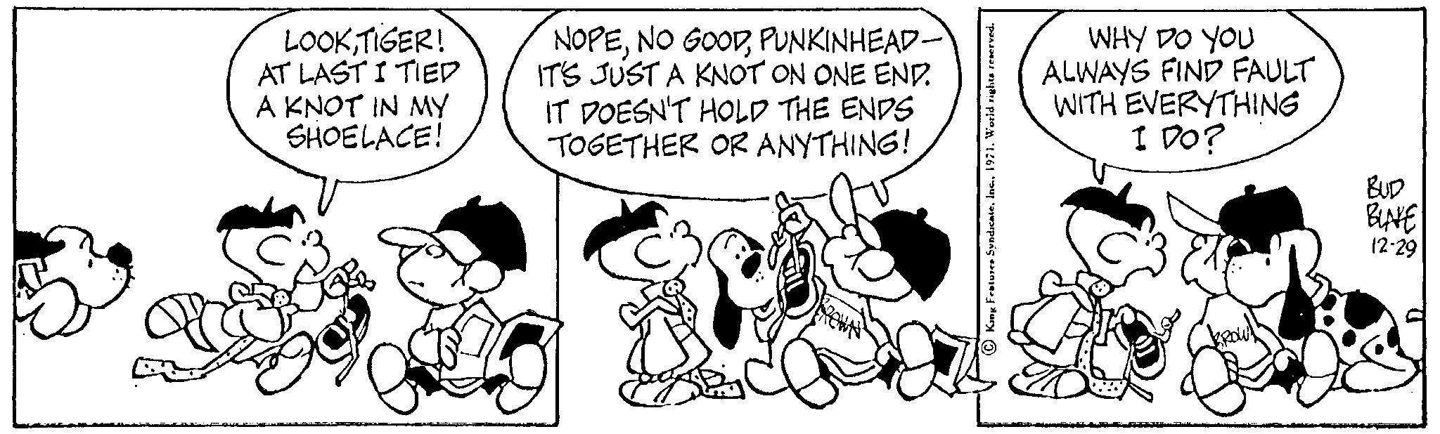 Sharing OCR: LOOKTIGER! AT LASTI TIED A KNOT IN MY SHOELACE! 99% NOPEPUNKINHEAD- IT'S JUST A KNOT ON ONE END. IT DOESN'T HOLD THE ENDS TOGETHER OR ANYTHING! King Features Syndicate1971. World rights reserved. WHY DO YOU ALWAYS FIND FAULT WITH EVERYTHING I DO? Fo BROW!! ANN BUD BLAKE 12-29 LOOKTIGER ! AT LASTI TIED A KNOT IN MY SHOELACE ! 99 % NOPENO GOODPUNKINHEAD IT'S JUST A KNOT ON ONE END . IT DOESN'T HOLD THE ENDS TOGETHER OR ANYTHING ! King Features Syndicate1971. World rights reserved . WHY DO YOU ALWAYS FIND FAULT WITH EVERYTHING I DO ? Fo BROW !! ANN BUD BLAKE 12-29