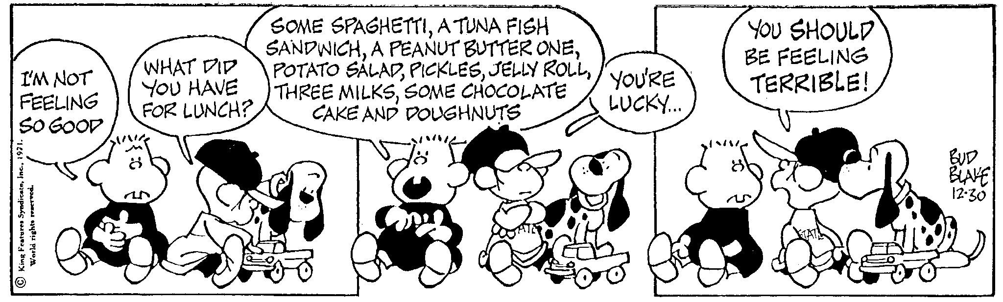 Sharing OCR: I'M NOT FEELING SO GOOD King Features Syndicate1971. World rights reserved. WHAT DID YOU HAVE FOR LUNCH? 8 SOME SPAGHETTIA TUNA FISH SANDWICHSOME CHOCOLATE CAKE AND DOUGHNUTS YOU'RE LUCKY... YOU SHOULD BE FEELING TERRIBLE! BLAKE 12:30 I'M NOT FEELING SO GOOD King Features Syndicate1971 . World rights reserved . WHAT DID YOU HAVE FOR LUNCH ? 8 SOME SPAGHETTIA TUNA FISH SANDWICHA PEANUT BUTTER ONEPOTATO SALADJELLY ROLLTHREE MILKSSOME CHOCOLATE CAKE AND DOUGHNUTS YOU'RE LUCKY ... YOU SHOULD BE FEELING TERRIBLE ! BLAKE 12:30