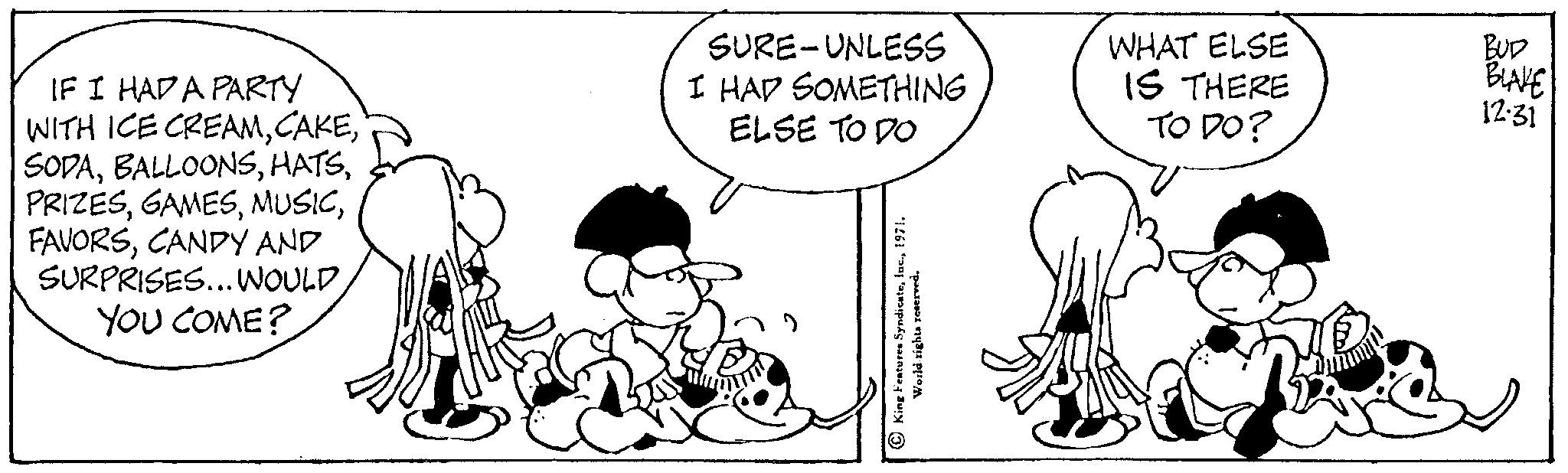Mammal OCR: IF I HAD A PARTY WITH ICE CREAMCANDY AND SURPRISES... WOULD YOU COME? SURE-UNLESS I HAD SOMETHING ELSE TO DO King Features Syndicate1971. World rights reserved. WHAT ELSE IS THERE TO DO? BUD BLAKE 12.31 Dað IF I HAD A PARTY WITH ICE CREAMCANDY AND SURPRISES ... WOULD YOU COME ? SURE - UNLESS I HAD SOMETHING ELSE TO DO King Features Syndicate1971 . World rights reserved . WHAT ELSE IS THERE TO DO ? BUD BLAKE 12.31 Dað