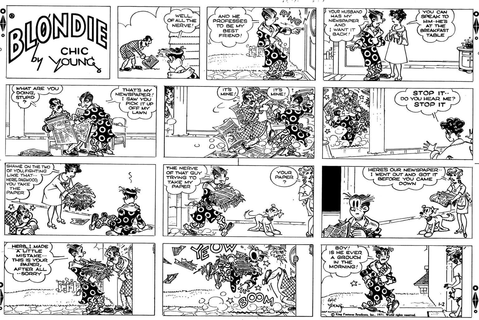 Font OCR: RING YOUR HUSBAND HAS MY NEWSPAPER AND I WANT IT BACK! YOU CAN SPEAK TO HIM-HE'S AT THE BREAKFAST TABLE WELLOF ALL THE NERVE! AND HE PROFESSES TO BE MY BEST BLONDIE FRIEND! CHIC by youNG WHAT ARE YOU DOINGSTUPID IT'S MINE! IT'S MINE! THAT'S MY NEWSPAPER! I SAW YOU PICK IT UP OFF MY LAWN STOP IT.. DO YOU HEAR ME? STOP IT T ili SHAME ON THE TWO OF YOUFIGHTING LIKE THAT... THE NERVE HERES OUR NEWSPAPER I WENT OUT AND GOT IT BEFORE YOU CAME DOWN YOUR OF THAT GUY TRYING TO TAKE MY PAPER PAPER HEREDAGWOOD YOU TAKE THE PAPER HERBI MADE ALITTLE MISTAKE. THIS IS YOUR PAPERAFTER ALL -SORRY BOY! IS HE EVER A GROUCH IN THE MORNING ! 1-2 5 O King Faat ydiata1971. Weeld righte rer RING YOUR HUSBAND HAS MY NEWSPAPER AND I WANT IT BACK! YOU CAN SPEAK TO HIM-HE'S AT THE BREAKFAST TABLE WELLOF ALL THE NERVE! AND HE PROFESSES TO BE MY BEST BLONDIE FRIEND! CHIC by youNG WHAT ARE YOU DOINGSTUPID IT'S MINE! IT'S MINE! THAT'S MY NEWSPAPER! I SAW YOU PICK IT UP OFF MY LAWN STOP IT.. DO YOU HEAR ME? STOP IT T ili SHAME ON THE TWO OF YOUFIGHTING LIKE THAT... THE NERVE HERES OUR NEWSPAPER I WENT OUT AND GOT IT BEFORE YOU CAME DOWN YOUR OF THAT GUY TRYING TO TAKE MY PAPER PAPER HEREDAGWOOD YOU TAKE THE PAPER HERBI MADE ALITTLE MISTAKE. THIS IS YOUR PAPERAFTER ALL -SORRY BOY! IS HE EVER A GROUCH IN THE MORNING ! 1-2 5 O King Faat ydiata1971. Weeld righte rer