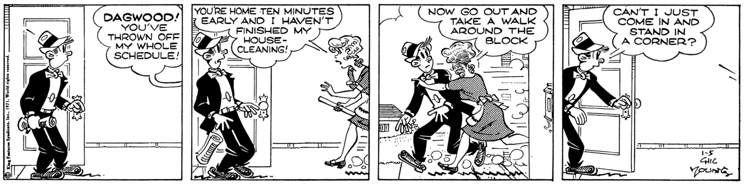Black-and-white OCR: DAGWOOD! YOU'VE THROWN OFF MY WHOLE SCHEDULE! YOU'RE HOME TEN MINUTES EARLY ANDI HAVEN'T FINISHED MY HOUSE- CLEANING! NOW GO OUT AND TAKE A WALK AROUND THE BLOCK CÀN'T I JUST COME IN AND STAND IN A CORNER? 1-5 GHIC DAGWOOD! YOU'VE THROWN OFF MY WHOLE SCHEDULE! YOU'RE HOME TEN MINUTES EARLY ANDI HAVEN'T FINISHED MY HOUSE- CLEANING! NOW GO OUT AND TAKE A WALK AROUND THE BLOCK CÀN'T I JUST COME IN AND STAND IN A CORNER? 1-5 GHIC