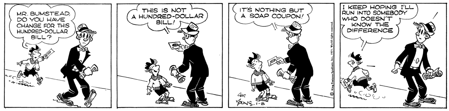 Fiction OCR: THIS IS NOT A HUNDRED-DOLLAR BILL! I KEEP HOPING I'LL RUN INTO SOMEBODY WHO DOESN'T KNOW THE DIFFERENCE IT'S NOTHING BUT A SOAP COUPON! MR. BUMSTEAD DO YOU HAVE CHANGE FOR THIS HUNDRED-DOLLAR BILL? YOUNS THIS IS NOT A HUNDRED-DOLLAR BILL! I KEEP HOPING I'LL RUN INTO SOMEBODY WHO DOESN'T KNOW THE DIFFERENCE IT'S NOTHING BUT A SOAP COUPON! MR. BUMSTEAD DO YOU HAVE CHANGE FOR THIS HUNDRED-DOLLAR BILL? YOUNS