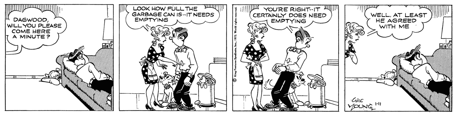 Black-and-white OCR: LOOK HOW FULL THE GARBAGE CAN IS.IT NEEDS EMPTYING YOU'RE RIGHT--IT M CERTAINLY DOES NEED EMPTYING WELLAT LEAST HE AGREED WITH ME DAGWOODWILL YOU PLEASE COME HERE A MINUTE ? CHIC YOUNG 1-11 LOOK HOW FULL THE GARBAGE CAN IS.IT NEEDS EMPTYING YOU'RE RIGHT--IT M CERTAINLY DOES NEED EMPTYING WELLAT LEAST HE AGREED WITH ME DAGWOODWILL YOU PLEASE COME HERE A MINUTE ? CHIC YOUNG 1-11