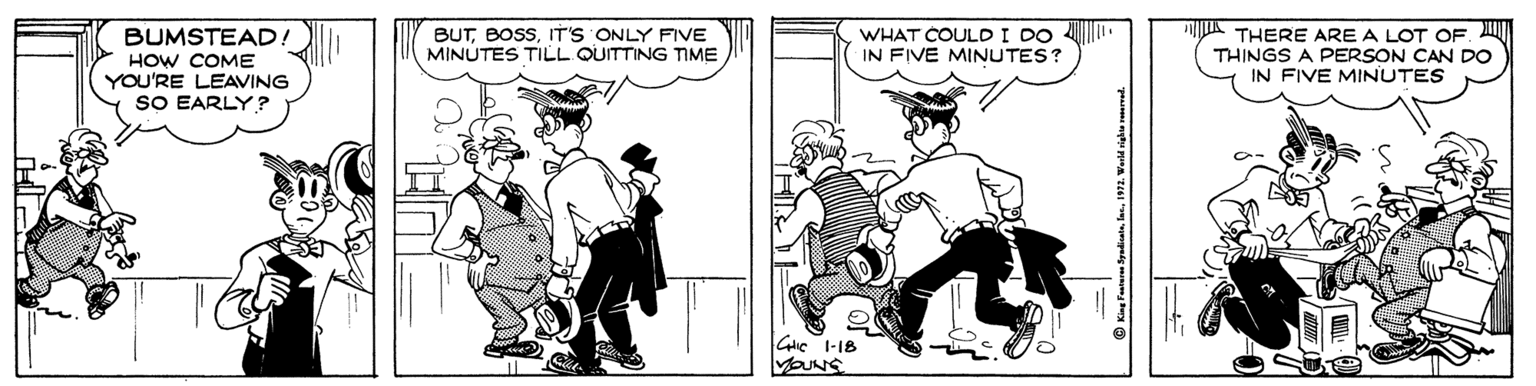 Art OCR: BUTIT'S ONLY FIVE MINUTES TILL QUITTING TIME WHAT COULD I DO 4 IN FIVE MINUTES? k THERE ARE A LOT OF. M THINGS A PERSON CAN DO IN FIVE MINUTES BUMSTEAD! HOW COME YOU'RE LEAVING SO EARLY ? Gic I-18 © King Fantern ydiata. las. 1972. Warld righne vamad. BUTIT'S ONLY FIVE MINUTES TILL QUITTING TIME WHAT COULD I DO 4 IN FIVE MINUTES? k THERE ARE A LOT OF. M THINGS A PERSON CAN DO IN FIVE MINUTES BUMSTEAD! HOW COME YOU'RE LEAVING SO EARLY ? Gic I-18 © King Fantern ydiata. las. 1972. Warld righne vamad.