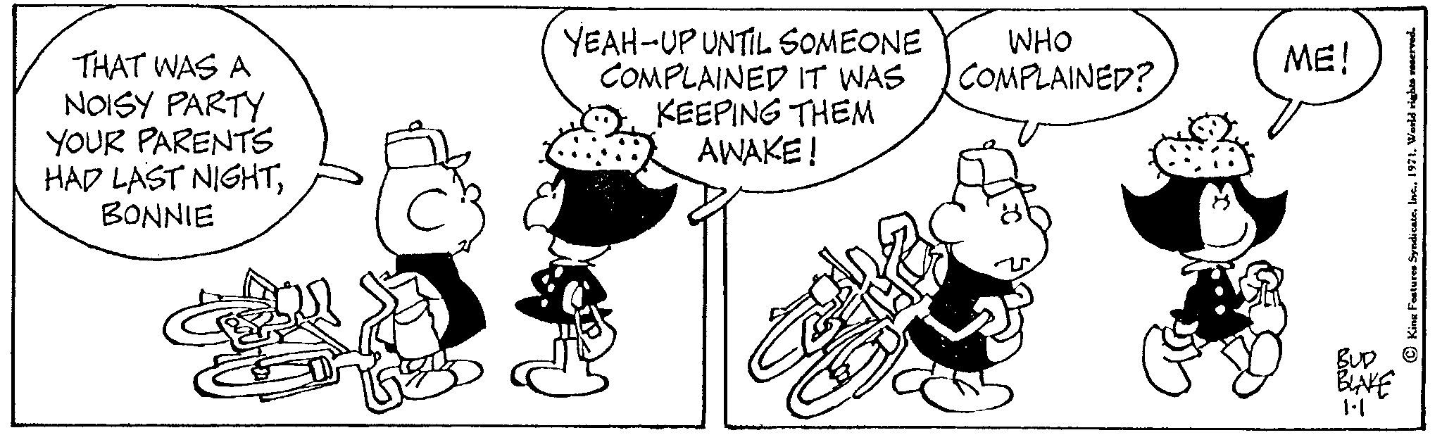 Font OCR: THAT WAS A NOISY PARTY YOUR PARENTS HAD LAST NIGHTBONNIE YEAH-UP UNTIL SOMEONE COMPLAINED IT WAS KEEPING THEM AWAKE! WHO COMPLAINED? ME! BUD BLAKE 1.1 King Features Syndicate1971. World rights reserved. THAT WAS A NOISY PARTY YOUR PARENTS HAD LAST NIGHTBONNIE YEAH - UP UNTIL SOMEONE COMPLAINED IT WAS KEEPING THEM AWAKE ! WHO COMPLAINED ? ME ! BUD BLAKE 1.1 King Features Syndicate1971. World rights reserved .