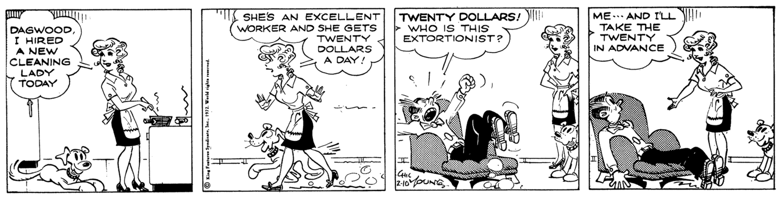Font OCR: ME... AND I'LL H. TAKE THE TWENTY IN ADVANCE SHE'S AN EXCELLENT DAGWOOD I HIRED WORKER AND SHE GETS TWENTY DOLLARS A DAY! TWENTY DOLLARS! > WHO IS THIS EXTORTIONIST? A NEW CLEANING LADY TODAY GIC 2-10oUNG ME... AND I'LL H. TAKE THE TWENTY IN ADVANCE SHE'S AN EXCELLENT DAGWOOD I HIRED WORKER AND SHE GETS TWENTY DOLLARS A DAY! TWENTY DOLLARS! > WHO IS THIS EXTORTIONIST? A NEW CLEANING LADY TODAY GIC 2-10oUNG
