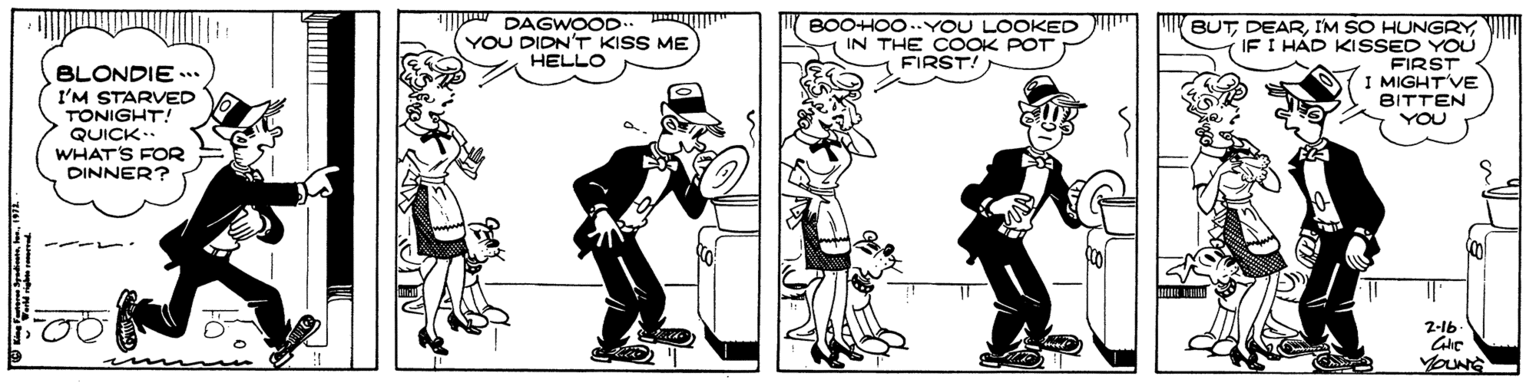 Illustration OCR: DAGWOOD YOU DIDN'T KISS ME HELLO ill BOOHOO.YOU LOOKED T IN THE COOK POT FIRST! BUTI'M SO HUNGRY IF I HÁD KISSED YOU FIRST I MIGHTVE BITTEN BLONDIE . I'M STARVED TONIGHT! QUICK.. WHAT'S FOR DINNER? YOU of 2-16 YOUNG DAGWOOD YOU DIDN'T KISS ME HELLO ill BOOHOO.YOU LOOKED T IN THE COOK POT FIRST! BUTI'M SO HUNGRY IF I HÁD KISSED YOU FIRST I MIGHTVE BITTEN BLONDIE . I'M STARVED TONIGHT! QUICK.. WHAT'S FOR DINNER? YOU of 2-16 YOUNG