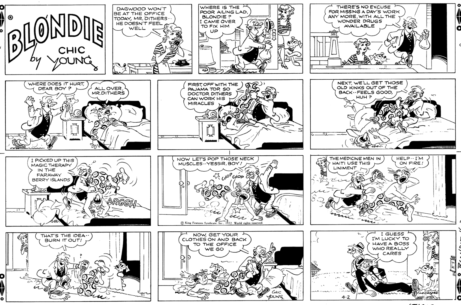 Parallel OCR: DAGWOOD WON'T BE AT THE OFFICE TODAYDITHERS.. HE DOESN'T FEEL WHERE IS THE POOR AILING LADBLONDIE ? I CAME OVER TO FIX HIM UP THERE'S NO EXCUSE FOR MISSING A DAY'S WORK ANY MOREWITH ALL THE WONDER DRUGS AVAILABLE BUONDIE WELL CHIC by youNc WHERE DOES IT HURTDEAR BOY ? FIRSTOFF WITH THE PAJAMA TOPSO DOCTOR DITHERS CAN WORK HIS MIRACLES NEXTWE LL GET THOSE OLD KINKS OUT OF THE BACK.FEELS GOODHUH ? ALL OVERMR.DITHERS NOW LET'S POP THOSE NECK MUSCLES.YESSIRBOY! THE MEDICINE MEN IN HAITI USE THIS HELP.. I'M I PICKED UP THIS ON FIRE! MAGIC THERAPY LINIMENT IN THE FARAWAY BERRY ISLANDS CHO CHOP ARGGH- (?? mis mu e King Fratures Syndicate. Tre. 1972 World rights erved. H NOWGET YOUR CLOTHES ON AND BACK TO THE OFFICE WE GO I GUESS I'M LUCKY TO HAVE A BOs WHO REALLY CARES THAT'S THE IDEA.. BURN IT OUT! CHIC YOUNG 4.2 DAGWOOD WON'T BE AT THE OFFICE TODAYDITHERS.. HE DOESN'T FEEL WHERE IS THE POOR AILING LADBLONDIE ? I CAME OVER TO FIX HIM UP THERE'S NO EXCUSE FOR MISSING A DAY'S WORK ANY MOREWITH ALL THE WONDER DRUGS AVAILABLE BUONDIE WELL CHIC by youNc WHERE DOES IT HURTDEAR BOY ? FIRSTOFF WITH THE PAJAMA TOPSO DOCTOR DITHERS CAN WORK HIS MIRACLES NEXTWE LL GET THOSE OLD KINKS OUT OF THE BACK.FEELS GOODHUH ? ALL OVERMR.DITHERS NOW LET'S POP THOSE NECK MUSCLES.YESSIRBOY! THE MEDICINE MEN IN HAITI USE THIS HELP.. I'M I PICKED UP THIS ON FIRE! MAGIC THERAPY LINIMENT IN THE FARAWAY BERRY ISLANDS CHO CHOP ARGGH- ( ?? mis mu e King Fratures Syndicate. Tre. 1972 World rights erved. H NOWGET YOUR CLOTHES ON AND BACK TO THE OFFICE WE GO I GUESS I'M LUCKY TO HAVE A BOs WHO REALLY CARES THAT'S THE IDEA.. BURN IT OUT! CHIC YOUNG 4.2
