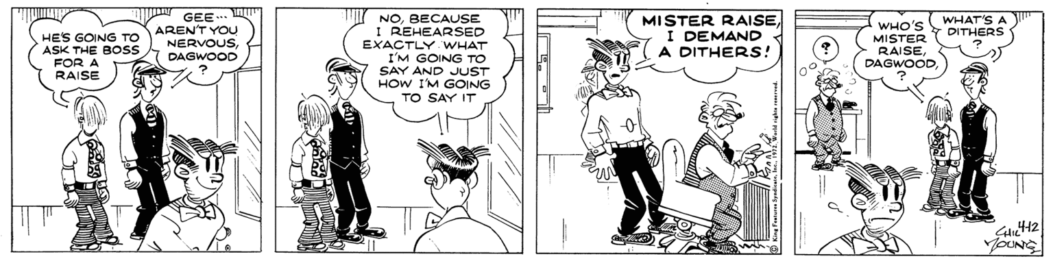Black-and-white OCR: DI GEE .. AREN'T YOU NERVOUSDAGWOOD MISTER RAISEI DEMAND A DITHERS! NOBECAUSE I REHEARSED WHAT'S A DITHERS HE'S GOING TO ASK THE BOSS FOR A RAISE EXACTLY WHAT I'M GOING TO SAY AND JUST HOW I'M GOING TO SAY IT WHO'S MISTER RAISEDAGWOOD YOUNG DI GEE .. AREN'T YOU NERVOUSDAGWOOD MISTER RAISEI DEMAND A DITHERS! NOBECAUSE I REHEARSED WHAT'S A DITHERS HE'S GOING TO ASK THE BOSS FOR A RAISE EXACTLY WHAT I'M GOING TO SAY AND JUST HOW I'M GOING TO SAY IT WHO'S MISTER RAISEDAGWOOD YOUNG