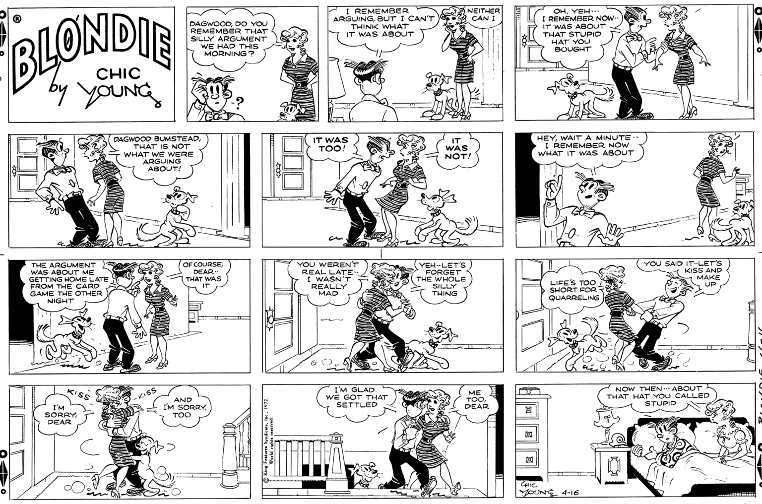 Cartoon OCR: DAGWOODDO YOU REMEMBER THAT SILLY ARGUMENT WE HAD THIS MORNING? I REMEMBER ARGUINGBUT I CAN'T THINK WHAT IT WAS ABOUT NEITHER 2 CAN I OHYEH... I REMEMBER NOW. IT WAS ABOUT THAT STUPID HAT YOU BOUGHT BLONDIE CHIC by YOUNG PAGWOOD BUMSTEAD THAT IS NOT WHAT WE WERE ARGUING ABOUT! HEYWAITA MINUTE I REMEMBER NOW WHAT IT WAS ABOUT IT WAS TOO! IT WAS NOT! an THE ARGUMENT WAS ABOUT ME GETTING HOME LATE FROM THE CARD GAME THE OTHER NIGHT OF COURSEDEAR THAT WAS IT YOU WERENT REAL LATE. I WASN'T REALLY YEH-LET'S FORGET THE WHOLE SILLY THING LIFE'S TOO SHORT FOR QUARRELING YOU SAID IT LET'S KISS AND MAKE UP MAD I'M GLAD WE GOT THAT SETTLED NOW THEN. ABOUT THAT HA'STUPID KISS ME TOODEAR - KISS I'M SORRYDEAR AND IM SORRYTOO CHIC. YOUN 4-16 DAGWOODDO YOU REMEMBER THAT SILLY ARGUMENT WE HAD THIS MORNING? I REMEMBER ARGUINGBUT I CAN'T THINK WHAT IT WAS ABOUT NEITHER 2 CAN I OHYEH... I REMEMBER NOW. IT WAS ABOUT THAT STUPID HAT YOU BOUGHT BLONDIE CHIC by YOUNG PAGWOOD BUMSTEAD THAT IS NOT WHAT WE WERE ARGUING ABOUT! HEYWAITA MINUTE I REMEMBER NOW WHAT IT WAS ABOUT IT WAS TOO! IT WAS NOT! an THE ARGUMENT WAS ABOUT ME GETTING HOME LATE FROM THE CARD GAME THE OTHER NIGHT OF COURSEDEAR THAT WAS IT YOU WERENT REAL LATE. I WASN'T REALLY YEH-LET'S FORGET THE WHOLE SILLY THING LIFE'S TOO SHORT FOR QUARRELING YOU SAID IT LET'S KISS AND MAKE UP MAD I'M GLAD WE GOT THAT SETTLED NOW THEN. ABOUT THAT HA'STUPID KISS ME TOODEAR - KISS I'M SORRYDEAR AND IM SORRYTOO CHIC. YOUN 4-16