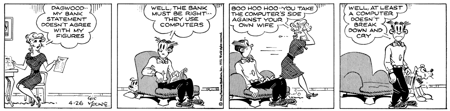 Chair OCR: DAGWOOD. MY BANK STATEMENT DOESN'T AGREE WITH MY FIGURES WELLTHE BANK MUST BE RIGHT THEY USE COMPUTERS B00 HOO HOOYOU TAKE THE COMPUTER'S SIDE AGAINST YOUR OWN WIFE WELLAT LEAST A COMPUTER DOESN'T BREAK DOWN AND U6 CRY 4-26 oNE © Kine Ptona yaliatnlke. 1972. Wald dakin meed DAGWOOD. MY BANK STATEMENT DOESN'T AGREE WITH MY FIGURES WELLTHE BANK MUST BE RIGHT THEY USE COMPUTERS B00 HOO HOOYOU TAKE THE COMPUTER'S SIDE AGAINST YOUR OWN WIFE WELLAT LEAST A COMPUTER DOESN'T BREAK DOWN AND U6 CRY 4-26 oNE © Kine Ptona yaliatnlke. 1972. Wald dakin meed