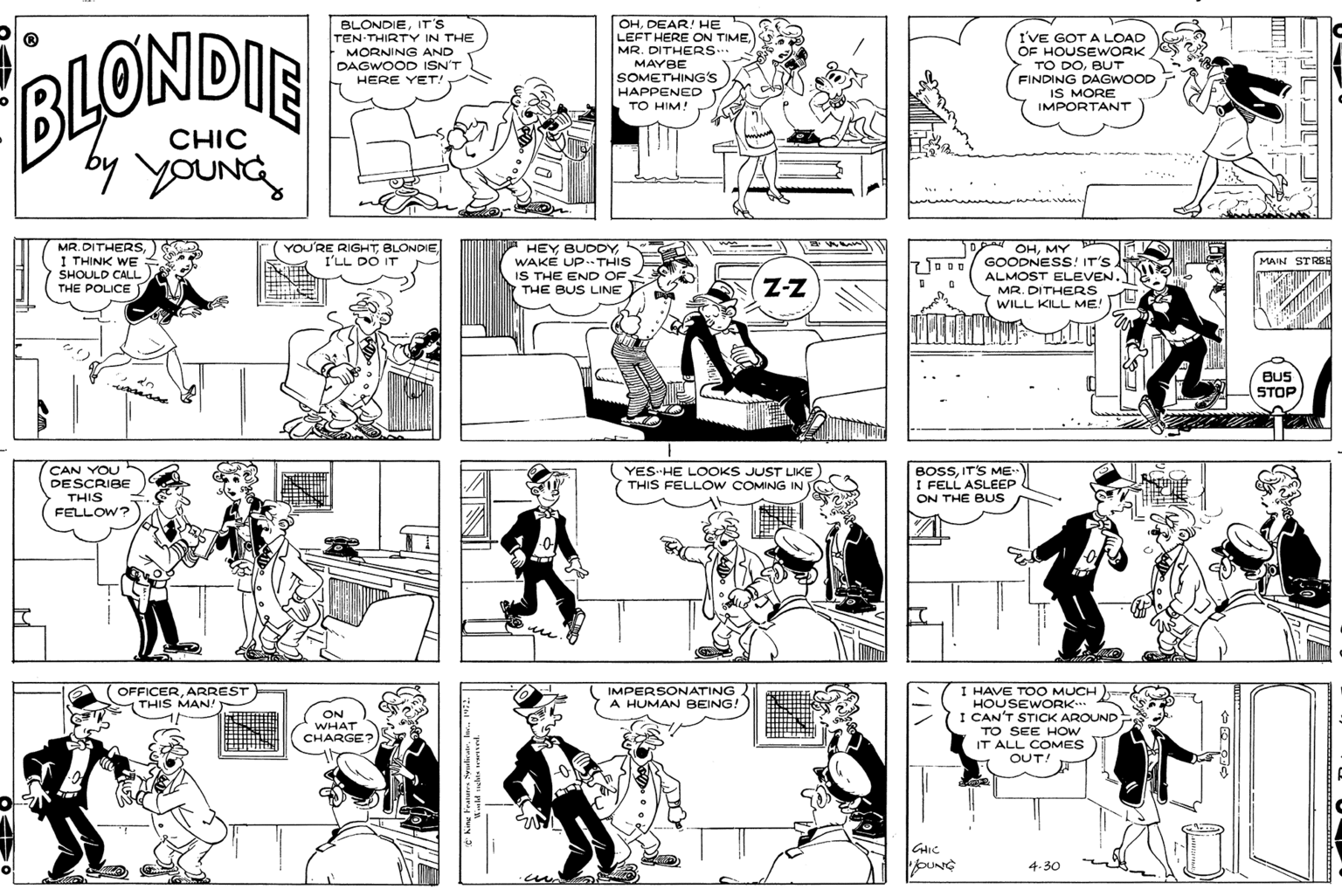 Human body OCR: BLONDIEIT'S TEN THIRTY IN THE MORNING AND DAGWOOD ISN'T HERE YET! OHDEAR! HE LEFT HERE ON TIMEMR. DITHERS.. MAYBE SOMETHING's I'VE GOT A LOAD OF HOUSEWORK TO DOBUT FINDING DAGWOOD IS MORE IMPORTANT BLOWDIE HAPPENED TO HIM! CHIC by YOUNG MR. DITHERS I THINK WE SHOULD CALL THE POLICE YOU'RE RIGHTBLONDIE I'LL DO IT HEY BUDDYWAKE UP. THIS IS THE END OF. THE BUS LINE pad OHMY GOODNESS! IT'S. ALMOST ELEVEN. MR. DITHERS WILL KILL ME! MAIN STRRH Z-Z BUS STOP CAN YOU DESCRIBE THIS YES-HE LOOKS JUST LIKE THIS FELLOW COMING IN BOSSIT'S ME I FELL ASLEEP ON THE BUS FELLOW? OFFICERARREST THIS MAN! IMPERSONATING A HUMAN BEING! I HAVE TOO MUCH HOUSEWORK I CAN'T STICK AROUND TO SEE HOW IT ALL COMES OUT! ON WHAT CHARGE? oUNG 4.30 BLONDIEIT'S TEN THIRTY IN THE MORNING AND DAGWOOD ISN'T HERE YET! OHDEAR! HE LEFT HERE ON TIMEMR. DITHERS.. MAYBE SOMETHING's I'VE GOT A LOAD OF HOUSEWORK TO DOBUT FINDING DAGWOOD IS MORE IMPORTANT BLOWDIE HAPPENED TO HIM! CHIC by YOUNG MR. DITHERS I THINK WE SHOULD CALL THE POLICE YOU'RE RIGHTBLONDIE I'LL DO IT HEY BUDDYWAKE UP. THIS IS THE END OF. THE BUS LINE pad OHMY GOODNESS! IT'S. ALMOST ELEVEN. MR. DITHERS WILL KILL ME! MAIN STRRH Z-Z BUS STOP CAN YOU DESCRIBE THIS YES-HE LOOKS JUST LIKE THIS FELLOW COMING IN BOSSIT'S ME I FELL ASLEEP ON THE BUS FELLOW? OFFICERARREST THIS MAN! IMPERSONATING A HUMAN BEING! I HAVE TOO MUCH HOUSEWORK I CAN'T STICK AROUND TO SEE HOW IT ALL COMES OUT! ON WHAT CHARGE? oUNG 4.30