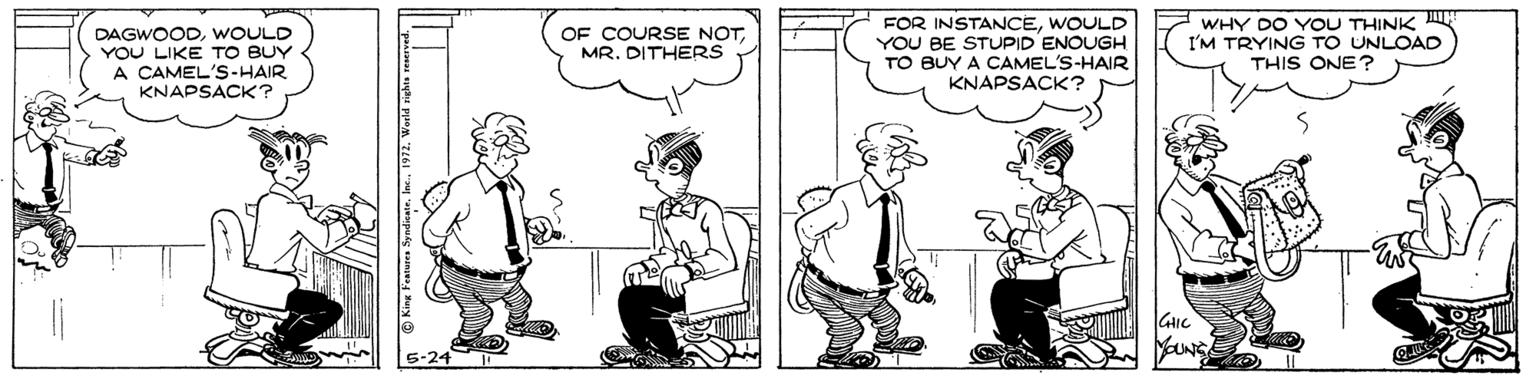 Conversation OCR: DAGWOODWOULD YOU LIKE TO BUY A CAMEL'S-HAIR KNAPSACK? FOR INSTANCEWOULD YOU BE STUPID ENOUGH TO BUY A CAMEL'S-HAIR KNAPSACK? WHY DO YOU THINK I'M TRYING TO UNLOAD THIS ONE ? OF COURSE NOTMR. DITHERS DAGWOODWOULD YOU LIKE TO BUY A CAMEL'S-HAIR KNAPSACK? FOR INSTANCEWOULD YOU BE STUPID ENOUGH TO BUY A CAMEL'S-HAIR KNAPSACK? WHY DO YOU THINK I'M TRYING TO UNLOAD THIS ONE ? OF COURSE NOTMR. DITHERS
