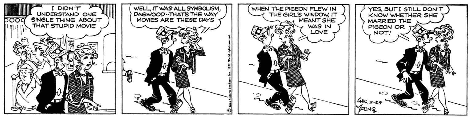 Parallel OCR: I DIDN'T UNDERSTAND ONE boog SINGLE THING ABOUT THAT STUPID MOVIE WELLDAGWOOD-THAT'S THE WAY MOVIES ARE THESE DAYS WHEN THE PIGEON FLEW IN THE GIRL'S WINDOWIT MEANT SHE WAS IN LOVE YESBUT I STILL DON'T KNOW WHETHER SHE MARRIED THE PIGEON OR NOT! GIC S-29 YoUNG. © King Feasera Byadat191. Wald i d I DIDN'T UNDERSTAND ONE boog SINGLE THING ABOUT THAT STUPID MOVIE WELLIT WASS ALL SYMBOLISMDAGWOOD-THAT'S THE WAY MOVIES ARE THESE DAYS WHEN THE PIGEON FLEW IN THE GIRL'S WINDOWIT MEANT SHE WAS IN LOVE YESBUT I STILL DON'T KNOW WHETHER SHE MARRIED THE PIGEON OR NOT! GIC S-29 YoUNG. © King Feasera Byadat191. Wald i d