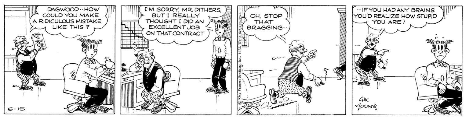 Illustration OCR: DAGWOOD. HOW COULD YOU MAKE A RIDICULOUS MISTAKE LIKE THIS ? I'M SORRYBUT I REALLY THOUGHT I DID AN EXCELLENT JOB ON THAT CONTRACT OHSTOP THAT BRAGGING- --IF YOU HAD ANY BRAINS YOU'D REALIZE HOW STUPID YOU ARE ! YOUNG 6-15 DAGWOOD. HOW COULD YOU MAKE A RIDICULOUS MISTAKE LIKE THIS ? I'M SORRYMR. DITHERSBUT I REALLY THOUGHT I DID AN EXCELLENT JOB ON THAT CONTRACT OHSTOP THAT BRAGGING- --IF YOU HAD ANY BRAINS YOU'D REALIZE HOW STUPID YOU ARE ! YOUNG 6-15