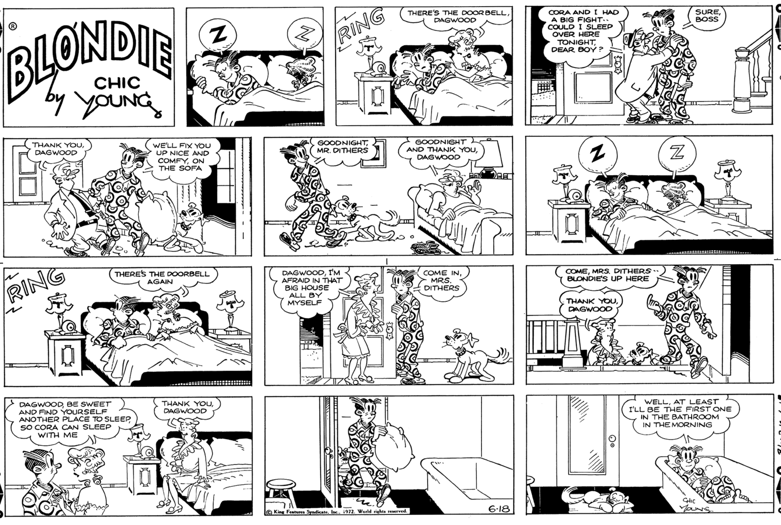 Black OCR: THERE'S THE DOORBELLDAGWOOD AND I HAD OBIG FIGHT. SUREBOSS COULD I SLEEP OVER HERE TONIGHTDEAR BOY P BLONDIE RING CHIC by youNG GOODNIGHTMR. DITHERS GOODNIGHT AND THANK YOUDAGWOOD THANK YOUWE'LL FIX YOu UP NICE AND COMFYON THE SOFA DAGWOOD DAGWOODI'M AFRAID IN THAT BIG HOUSE ALL BY MYSELF THERES THE DOORBELL AGAIN COME INMRS. DITHERS COMEMRS. DITHERS BLONDIE'S UP HERE RING THANK YOU DAGWOOD --- :: DAGWOOD BE SWEET AND FIND YOURSELF ANOTHER PLACE TO SLEEP SO CORA CAN SLEEP WITH ME THANK YOUDAGWOOD WELLAT LEAST I'LL BE THE FIRST ONE IN THE BATHROOM IN THE MORNING e King Fentures Syadicate. Inc1972. Weld ighte reserved 6-18 YaNG THERE'S THE DOORBELLDAGWOOD AND I HAD OBIG FIGHT. SUREBOSS COULD I SLEEP OVER HERE TONIGHTDEAR BOY P BLONDIE RING CHIC by youNG GOODNIGHTMR. DITHERS GOODNIGHT AND THANK YOUDAGWOOD THANK YOUWE'LL FIX YOu UP NICE AND COMFYON THE SOFA DAGWOOD DAGWOODI'M AFRAID IN THAT BIG HOUSE ALL BY MYSELF THERES THE DOORBELL AGAIN COME INMRS. DITHERS COMEMRS. DITHERS BLONDIE'S UP HERE RING THANK YOU DAGWOOD --- :: DAGWOOD BE SWEET AND FIND YOURSELF ANOTHER PLACE TO SLEEP SO CORA CAN SLEEP WITH ME THANK YOUDAGWOOD WELLAT LEAST I'LL BE THE FIRST ONE IN THE BATHROOM IN THE MORNING e King Fentures Syadicate. Inc1972. Weld ighte reserved 6-18 YaNG