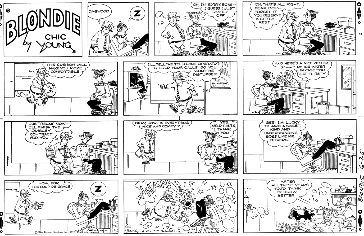 Monochrome OCR: OHDEAR BOY.. OHBOS. I GUESS I JUST DOZED OFF DAGWOOD FORGET IT-- YOU DESERVE BLONDIE A LITTLE REST CHIC by youNG THIS CUSHION WILL MAKE YOU MORE COMFORTABLE I'LL TELLTHE TELEPHONE OPERATOR TO HOLD YOUR CALL S SO YOU WON'T BE DISTURBED AND HERE'S A NICE PITCHER OF ICE WATER IN CASE YOU GET THIRSTY BUMSTEAD. OKAYNOW.IS EVERYTHING T NICE AND COMFY ? YESDITUE MR. DITHERSJUST RELAX NOW.. I'LL FINISH THE QUIGLEY CONTRACT FOR YOU GEEI'M LUCKY TO HAVE A SWEETKIND AND UNDERSTANDING BOSS UKE MR. DITHERS THANK YOU NOWFOR THE COUP DE GRÂCE AFTER ALL THESE YEARS YOU'D THINK I'D KNOW BETTER King Features Syndicate6-25 Ine 1972World rishts reserved OHTHAT'S ALL RIGHTDEAR BOY.. OHI'M SORRYBOS. I GUESS I JUST DOZED OFF DAGWOOD FORGET IT-- YOU DESERVE BLONDIE A LITTLE REST CHIC by youNG THIS CUSHION WILL MAKE YOU MORE COMFORTABLE I'LL TELLTHE TELEPHONE OPERATOR TO HOLD YOUR CALL S SO YOU WON'T BE DISTURBED AND HERE'S A NICE PITCHER OF ICE WATER IN CASE YOU GET THIRSTY BUMSTEAD. OKAYNOW.IS EVERYTHING T NICE AND COMFY ? YESDITUE MR. DITHERSJUST RELAX NOW.. I'LL FINISH THE QUIGLEY CONTRACT FOR YOU GEEI'M LUCKY TO HAVE A SWEETKIND AND UNDERSTANDING BOSS UKE MR. DITHERS THANK YOU NOWFOR THE COUP DE GRÂCE AFTER ALL THESE YEARS YOU'D THINK I'D KNOW BETTER King Features Syndicate6-25 Ine 1972World rishts reserved