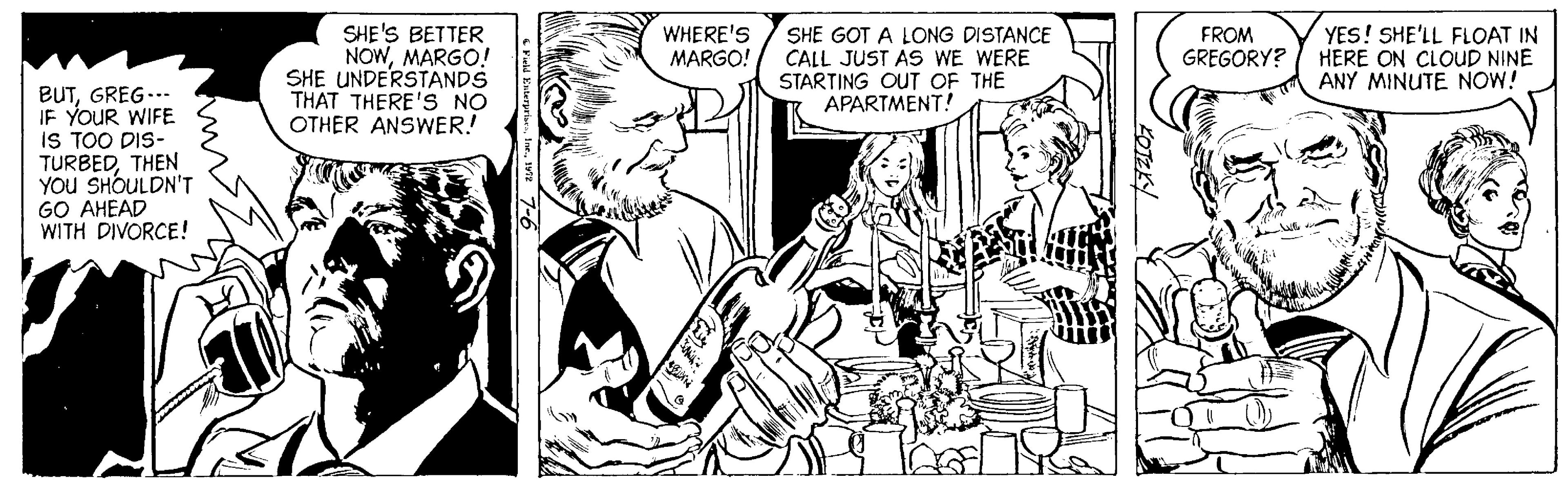Art OCR: SHE'S BETTER NOWMARGO! SHE UNDERSTANDS THAT THERE'S NO OTHER ANSWER! SHE GOT A LONG DISTANCE CALL JUST AS WE WERE STARTING OUT OF THE APARTMENT! WHERE'S MARGO! FROM GREGORY? YES! SHE'LL FLOAT IN HERE ON CLOUD NINE ANY MINUTE NOW! BUTGREG... IF YOUR WIFE IS TOO DIS- TURBEDTHEN YOU SHOULDN'T GO AHEAD WITH DIVORCE! SHE'S BETTER NOWMARGO! SHE UNDERSTANDS THAT THERE'S NO OTHER ANSWER! SHE GOT A LONG DISTANCE CALL JUST AS WE WERE STARTING OUT OF THE APARTMENT! WHERE'S MARGO! FROM GREGORY? YES! SHE'LL FLOAT IN HERE ON CLOUD NINE ANY MINUTE NOW! BUTGREG... IF YOUR WIFE IS TOO DIS- TURBEDTHEN YOU SHOULDN'T GO AHEAD WITH DIVORCE!