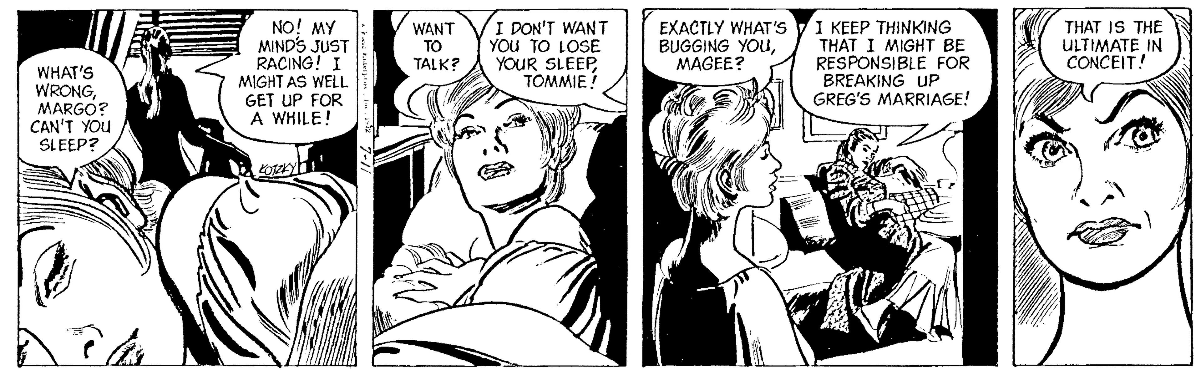 Font OCR: NO! MY MIND'S JUST RACING! I MIGHT AS WELL GET UP FOR A WHILE! I KEEP THINKING THAT I MIGHT BE RESPONSIBLE FOR BREAKING UP GREG'S MARRIAGE! WANT TO TALK? I DON'T WANT YOU TO LOSE YOUR SLEEPTOMMIE! EXACTLY WHAT'S BUGGING YOUMAGEE? THAT IS THE ULTIMATE IN CONCEIT! WHAT'S WRONGMARGO? CAN'T YOU SLEEP? NO! MY MIND'S JUST RACING! I MIGHT AS WELL GET UP FOR A WHILE! I KEEP THINKING THAT I MIGHT BE RESPONSIBLE FOR BREAKING UP GREG'S MARRIAGE! WANT TO TALK? I DON'T WANT YOU TO LOSE YOUR SLEEPTOMMIE! EXACTLY WHAT'S BUGGING YOUMAGEE? THAT IS THE ULTIMATE IN CONCEIT! WHAT'S WRONGMARGO? CAN'T YOU SLEEP?