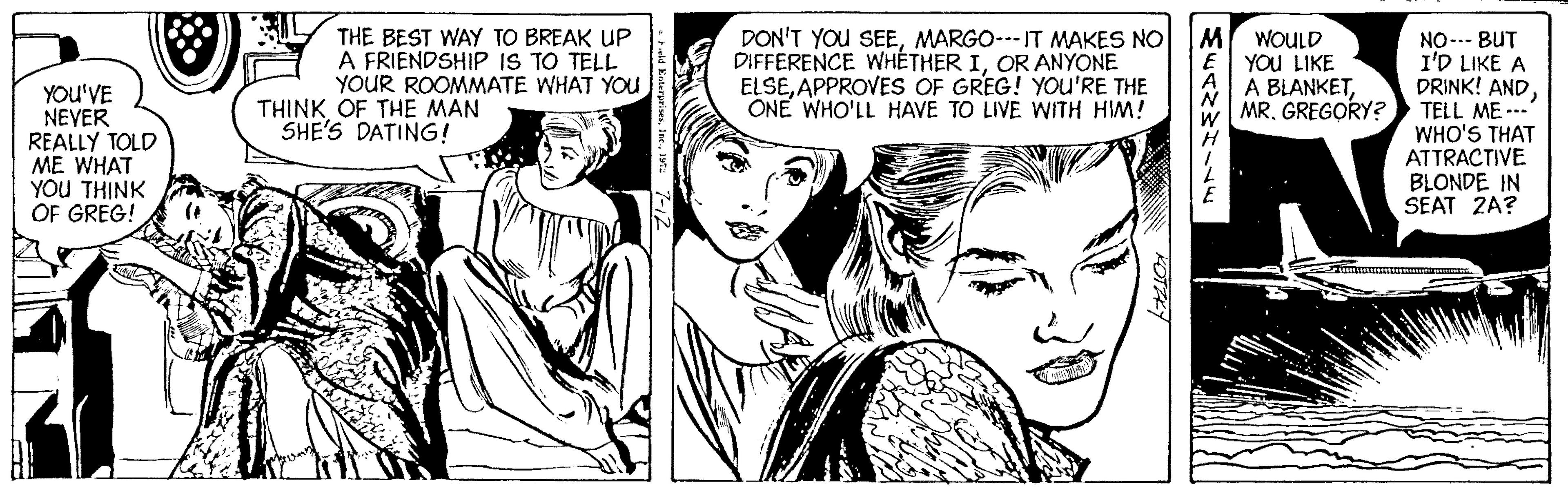 Organism OCR: THE BEST WAY TO BREAK UP A FRIENDSHIP IS TO TELL YOUR ROOMMATE WHAT YOU DON'T YOU SEEMARGO--- IT MAKES NO DIFFERENCE WHÉTHER IOR ANYONE ELSEAPPROVES OF GREG! YOUu'RE THE ONE WHO'LL HAVE TO LIVE WITH HIM! WOULD YOU LIKE A BLANKETMR. GREGORY? YOU'VE NEVER REALLY TOLD ME WHAT YOU THINK OF GREG! NO-- BUT I'D LIKE A DRINK! ANDTELL ME --- WHO'S THAT ATTRACTIVE BLONDE IN SEAT 2A? THINK OF THE MAN SHE'S DATING! Stty THE BEST WAY TO BREAK UP A FRIENDSHIP IS TO TELL YOUR ROOMMATE WHAT YOU DON'T YOU SEEMARGO--- IT MAKES NO DIFFERENCE WHÉTHER IOR ANYONE ELSEAPPROVES OF GREG! YOUu'RE THE ONE WHO'LL HAVE TO LIVE WITH HIM! WOULD YOU LIKE A BLANKETMR. GREGORY? YOU'VE NEVER REALLY TOLD ME WHAT YOU THINK OF GREG! NO-- BUT I'D LIKE A DRINK! ANDTELL ME --- WHO'S THAT ATTRACTIVE BLONDE IN SEAT 2A? THINK OF THE MAN SHE'S DATING! Stty