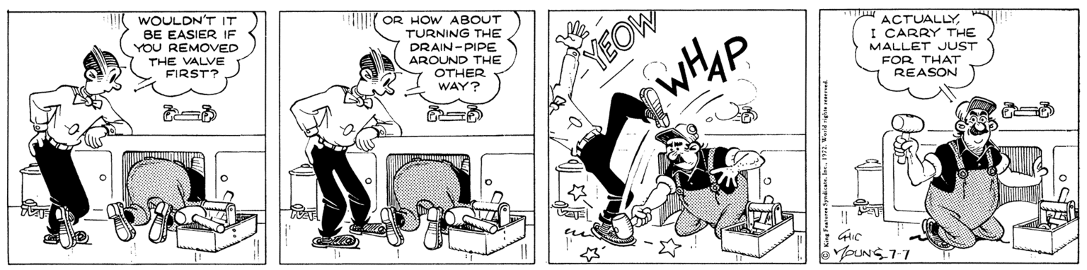 Comic book OCR: WOULDN'T IT BE EASIER IF YOU REMOVED YEOW wHhp OR HOW ABOUT TURNING THE DRAIN-PIPE AROUND THE OTHER WAY? ACTUALLYTHE VALVE FIRST? I CARRY THE MALLET JUST FOR THAT REASON YOUNS 7-7 © King Fator yndicans. Inc.1972. Werid rgha ed WOULDN'T IT BE EASIER IF YOU REMOVED YEOW wHhp OR HOW ABOUT TURNING THE DRAIN-PIPE AROUND THE OTHER WAY? ACTUALLYTHE VALVE FIRST? I CARRY THE MALLET JUST FOR THAT REASON YOUNS 7-7 © King Fator yndicans. Inc.1972. Werid rgha ed
