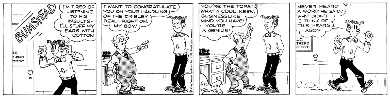 Parallel OCR: I'M TIRED OF LISTENING TO HIS INSULTS.. ILL STUFF MY I WANT TO CONGRATULATE) YOU ON YOUR HANDLING OF THE DRIBLEY DEAL RIGHT ONYOU'RE THE TOPS! WHAT A COOLBUSINESSLIKE MIND YOU HAVE!) YOU'RE A GENIUS: NEVER HEARD A WORD HE SAID! WHY DIDN'T I THINK OF THIS YEARS AGO? MY BOY! EARS WITH COTTON BUMSTEAD J.C THERS ESIDENT THERS ESIDENT I'M TIRED OF LISTENING TO HIS INSULTS.. ILL STUFF MY I WANT TO CONGRATULATE) YOU ON YOUR HANDLING OF THE DRIBLEY DEAL RIGHT ONYOU'RE THE TOPS! WHAT A COOLBUSINESSLIKE MIND YOU HAVE!) YOU'RE A GENIUS: NEVER HEARD A WORD HE SAID! WHY DIDN'T I THINK OF THIS YEARS AGO? MY BOY! EARS WITH COTTON BUMSTEAD J.C THERS ESIDENT THERS ESIDENT