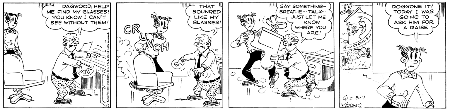 Black-and-white OCR: DAGWOODHELP ME FIND MY GLASSES! YOU KNOWI CAN'T SEE WITHOUT THEM! THAT SOUNDED LIKE MY GLASSES! SAY SOMETHING BREATHE.. TALK. JUST LET ME KNOW WHERE YOU ARE! DOGGONE IT! TODAY I WAS GOING TO ASK HIM FOR A RAISE 4ic 8-7 VOUNE DAGWOODHELP ME FIND MY GLASSES! YOU KNOWI CAN'T SEE WITHOUT THEM! THAT SOUNDED LIKE MY GLASSES! SAY SOMETHING BREATHE.. TALK. JUST LET ME KNOW WHERE YOU ARE! DOGGONE IT! TODAY I WAS GOING TO ASK HIM FOR A RAISE 4ic 8-7 VOUNE