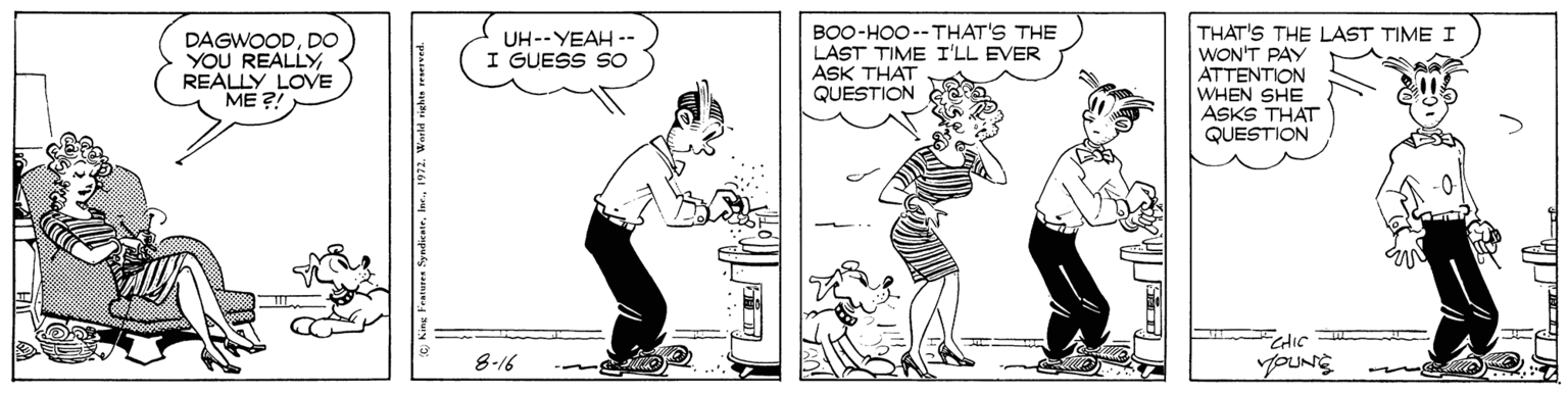 Interaction OCR: BOO-HOO--THAT'S THE LAST TIME I'LL EVER ASK THAT QUESTION THAT'S THE LAST TIME I WON'T PAY ATTENTION WHEN SHE ASKS THAT QUESTION UH--YEAH -- I GUESS SO DAGWOODDO YOU REALLYREALLY LOVE ?? ?! CHIC 8-16 BOO-HOO--THAT'S THE LAST TIME I'LL EVER ASK THAT QUESTION THAT'S THE LAST TIME I WON'T PAY ATTENTION WHEN SHE ASKS THAT QUESTION UH--YEAH -- I GUESS SO DAGWOODDO YOU REALLYREALLY LOVE ?? ?! CHIC 8-16