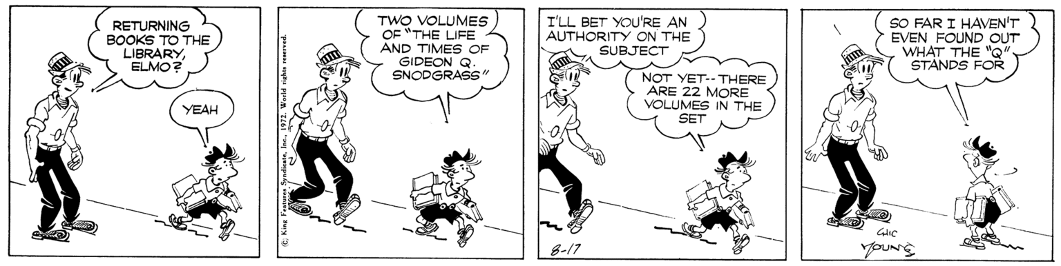 Black-and-white OCR: RETURNING BOOKS TO THE LIBRARYELMO? TWO VOLUMES OF "THE LIFE AND TIMES GIDEON Q. SNODGRAS" I'LL BET YOU'RE AN AUTHORITY ON THE SUBJECT SO FAR I HAVEN'T EVEN FOUND OUT WHAT THE "Q" STANDS FOR NOT YET--THERE ARE 22 MORE VOLUMES IN THE YEAH SET 8-17 YOUNS RETURNING BOOKS TO THE LIBRARYELMO? TWO VOLUMES OF "THE LIFE AND TIMES GIDEON Q. SNODGRAS" I'LL BET YOU'RE AN AUTHORITY ON THE SUBJECT SO FAR I HAVEN'T EVEN FOUND OUT WHAT THE "Q" STANDS FOR NOT YET--THERE ARE 22 MORE VOLUMES IN THE YEAH SET 8-17 YOUNS