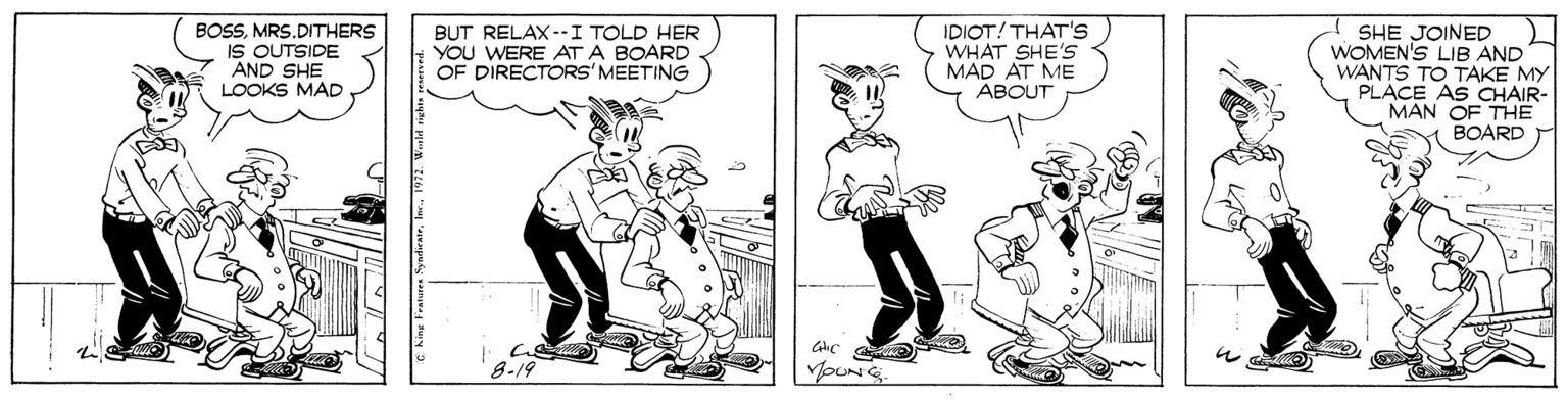 Illustration OCR: BOSSMRS.DITHERS IS OUTSIDE AND SHE LOOKS MAD BUT RELAX--I TOLD HER YOU WERE AT A BOARD OF DIRECTORS' MEETING IDIOT! THAT's WHAT SHE'S MAD AT ME ABOUT SHE JOINED WOMEN'S LIB AND WANTS TO TAKE MY PLACE AS CHAIR- MAN OF THE BOARD 8-19 BOSSMRS.DITHERS IS OUTSIDE AND SHE LOOKS MAD BUT RELAX--I TOLD HER YOU WERE AT A BOARD OF DIRECTORS' MEETING IDIOT! THAT's WHAT SHE'S MAD AT ME ABOUT SHE JOINED WOMEN'S LIB AND WANTS TO TAKE MY PLACE AS CHAIR- MAN OF THE BOARD 8-19