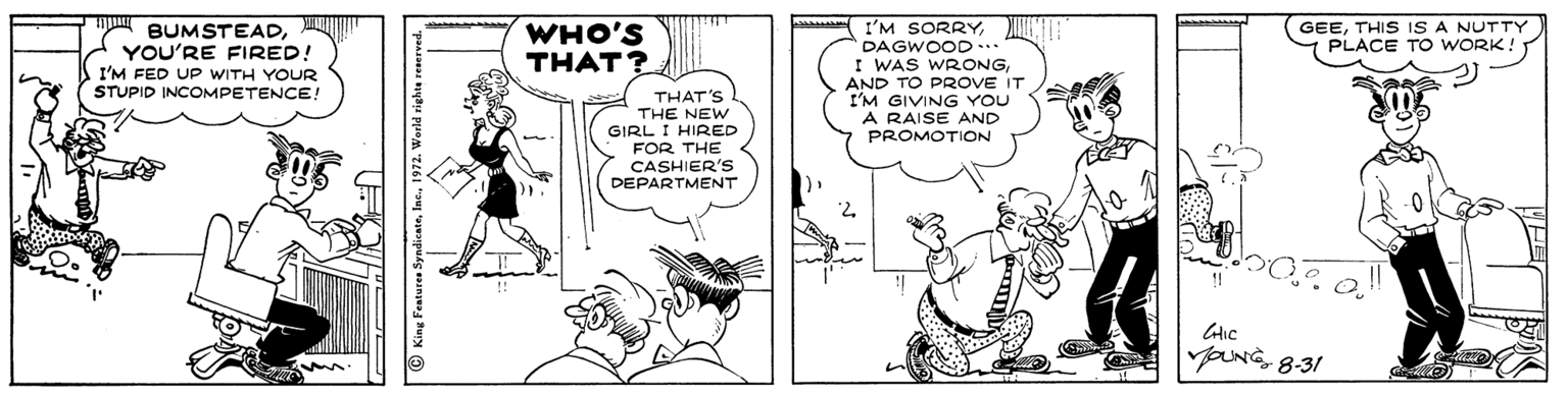 Comic book OCR: WHO'S THAT? GEETHIS IS A NUTTY PLACE TO WwORK! BUMSTEADYOU'RE FIRED! I'M FED UP WITH YOUR STUPID INCOMPETENCE! I'M SORRYDAGWOOD... I WAS WRONGAND TO PROVE IT I'M GIVING YOU A RAISE AND PROMOTION THAT'S THE NEW GIRL I HIRED FOR THE CASHIER'S DEPARTMENT yOUNG8-31 WHO'S THAT? GEETHIS IS A NUTTY PLACE TO WwORK! BUMSTEADYOU'RE FIRED! I'M FED UP WITH YOUR STUPID INCOMPETENCE! I'M SORRYDAGWOOD... I WAS WRONGAND TO PROVE IT I'M GIVING YOU A RAISE AND PROMOTION THAT'S THE NEW GIRL I HIRED FOR THE CASHIER'S DEPARTMENT yOUNG