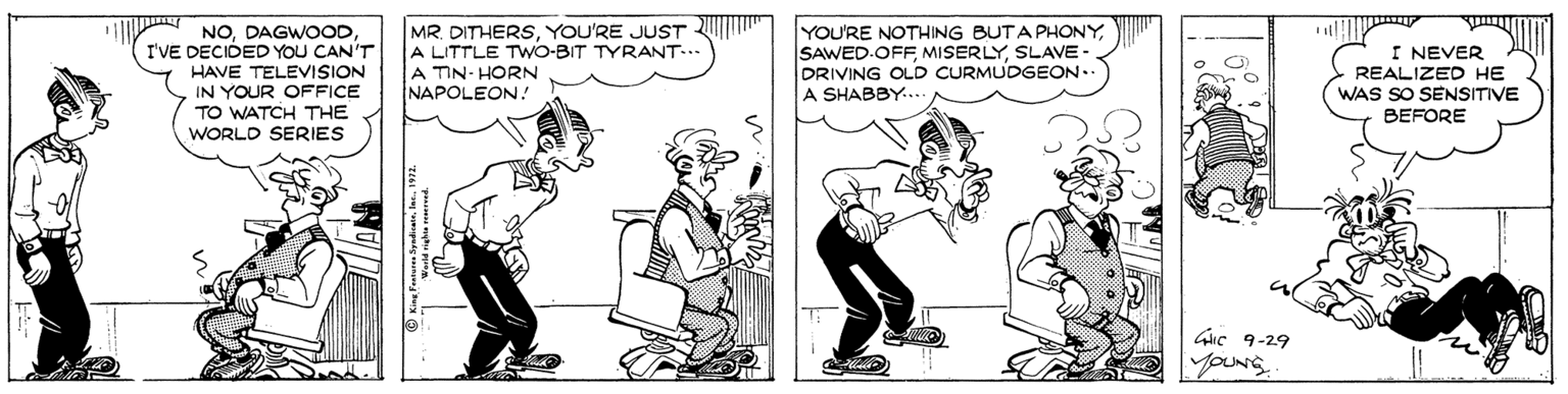 Illustration OCR: MR. DITHERSYOU'RE JUST A LITTLE TWO-BIT TYRANT... A TIN- HORN NAPOLEON ! YOU'RE NOTHING BUTA PHONYSLAVE - DRIVING OLD CURMUDGEON.. A SHABBY.... NOI'VE DECIDED YOU CAN'T HAVE TELEVISION IN YOUR OFFICE TO WATCH THE WORLD SERIES I NEVER REALIZED HE WAS SO SENSITIVE BEFORE Guc 9-29 youNg MR. DITHERSYOU'RE JUST A LITTLE TWO-BIT TYRANT... A TIN- HORN NAPOLEON ! YOU'RE NOTHING BUTA PHONYSAWED.OFF MISERLYSLAVE - DRIVING OLD CURMUDGEON.. A SHABBY.... NOI'VE DECIDED YOU CAN'T HAVE TELEVISION IN YOUR OFFICE TO WATCH THE WORLD SERIES I NEVER REALIZED HE WAS SO SENSITIVE BEFORE Guc 9-29 youNg