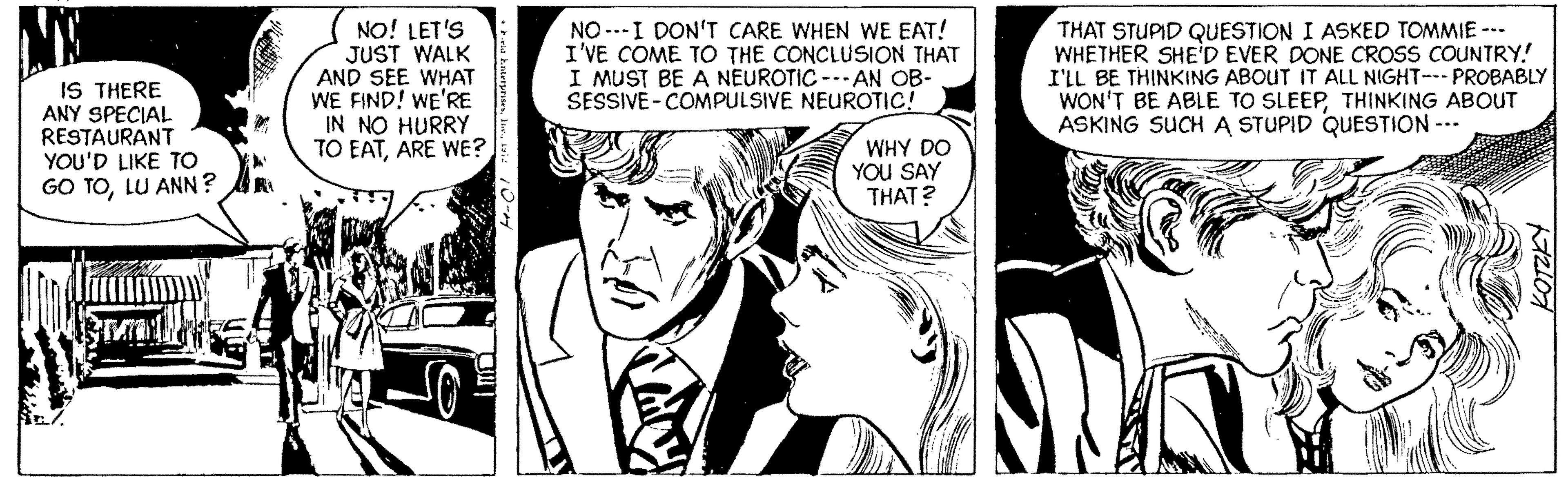 Style OCR: IS THERE ANY SPECIAL RESTAURANT YOU'D LIKE TO GO TOLU ANN? NO! LET'S JUST WALK AND SEE WHAT WE FIND! WE'RE IN NO HURRY TO EATARE WE? NO ---I DON'T CARE WHEN WE EAT! I'VE COME TO THE CONCLUSION THAT I MUST BE A NEUROTIC --- AN OB- SESSIVE- COMPULSIVE NEUROTIC! THAT STUPID QUESTION I ASKED TOMMIE --- WHETHER SHE'D EVER DONE CROSS COUNTRY! I'LL BE THINKING ABOUT IT ALL NIGHT-- PROBABLY WON'T BE ABLE TO SLEEPTHINKING ABOUT ASKING SUCH A STUPID QUESTION --- WHY DO YOU SAY THAT? IS THERE ANY SPECIAL RESTAURANT YOU'D LIKE TO GO TOLU ANN? NO! LET'S JUST WALK AND SEE WHAT WE FIND! WE'RE IN NO HURRY TO EATARE WE? NO ---I DON'T CARE WHEN WE EAT! I'VE COME TO THE CONCLUSION THAT I MUST BE A NEUROTIC --- AN OB- SESSIVE- COMPULSIVE NEUROTIC! THAT STUPID QUESTION I ASKED TOMMIE --- WHETHER SHE'D EVER DONE CROSS COUNTRY! I'LL BE THINKING ABOUT IT ALL NIGHT-- PROBABLY WON'T BE ABLE TO SLEEPTHINKING ABOUT ASKING SUCH A STUPID QUESTION --- WHY DO YOU SAY THAT?