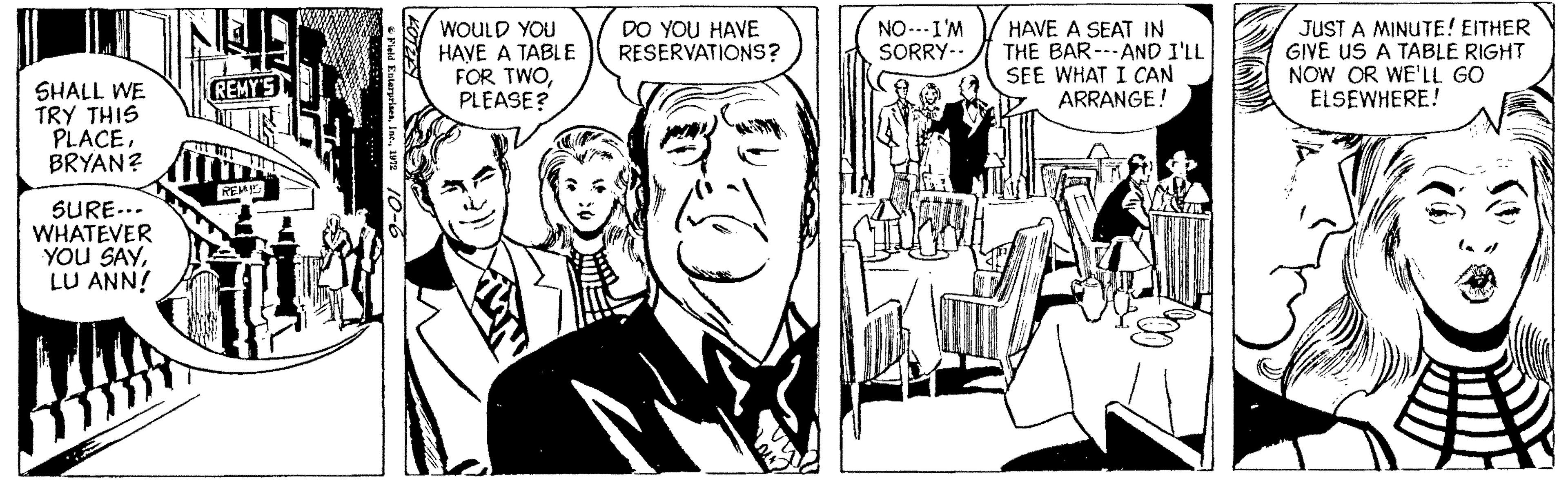 Black-and-white OCR: DO YOU HAVE RESERVATIONS? WOULD YOU HAVE A TABLE FOR TWOPLEASE? JUST A MINUTE! EITHER GIVE US A TABLE RIGHT NOW OR WE'LL GO ELSEWHERE! NO-.I'M SORRY-. HAVE A SEAT IN THE BAR---AND I'LL SEE WHAT I CAN ARRANGE! SHALL WE TRY THIS PLACE. BRYAN? I SURE... WHATEVER YOU SAYLU ANN! DO YOU HAVE RESERVATIONS? WOULD YOU HAVE A TABLE FOR TWOPLEASE? JUST A MINUTE! EITHER GIVE US A TABLE RIGHT NOW OR WE'LL GO ELSEWHERE! NO-.I'M SORRY-. HAVE A SEAT IN THE BAR---AND I'LL SEE WHAT I CAN ARRANGE! SHALL WE TRY THIS PLACE. BRYAN? I SURE... WHATEVER YOU SAYLU ANN!