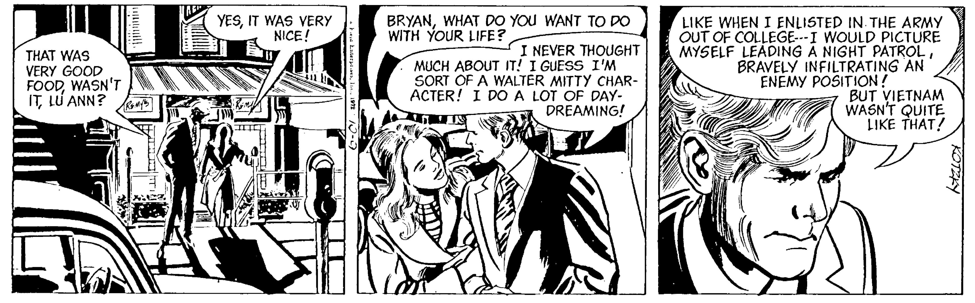 Illustration OCR: YESIT WAS VERY NICE! BRYANWHAT DO YOU WANT TO DO WITH YOUR LIFE? THAT WAS VERY GOOD FOODWASN'T ITLU ANN? I NEVER THOUGHT MUCH ABOUT IT! I GUESS I'M SORT OF A WALTER MITTY CHAR- ACTER! I DO A LOT OF DAY- DREAMING! LIKE WHEN I ENLISTED IN. THE ARMY OUT OF COLLEGE--I WOULD PICTURE MYSELF LEADING A NIGHT PATROLBRAVELY INFILTRATING AN ENEMY POSITION! BUT VIETNAM WASN'T QUITE LIKE THAT! YESIT WAS VERY NICE! BRYANWHAT DO YOU WANT TO DO WITH YOUR LIFE? THAT WAS VERY GOOD FOODWASN'T ITLU ANN? I NEVER THOUGHT MUCH ABOUT IT! I GUESS I'M SORT OF A WALTER MITTY CHAR- ACTER! I DO A LOT OF DAY- DREAMING! LIKE WHEN I ENLISTED IN. THE ARMY OUT OF COLLEGE--I WOULD PICTURE MYSELF LEADING A NIGHT PATROLBRAVELY INFILTRATING AN ENEMY POSITION! BUT VIETNAM WASN'T QUITE LIKE THAT!
