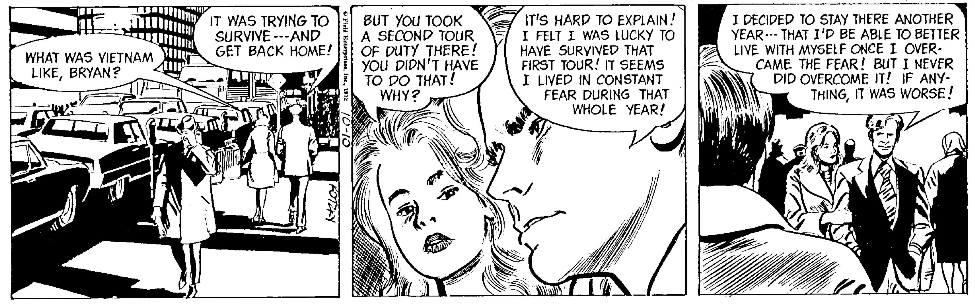 Cartoon OCR: I DECIDED TO STAY THERE ANOTHER YEAR--- THAT I'D BE ABLE TO BETTER LIVE WITH MYSELF ONCE I OVER- CAME THE FEAR! BUT I NEVER DID OVERCOME IT! IF ANY- THINGIT WAS WORSE! IT WAS TRYING TO SURVIVE ---AND GET BACK HOME! BUT YOU TOOK A SECOND TOUR OF DUTY THERE! YOU DIDN'T HAVE TO DO THAT! WHY? IT'S HARD TO EXPLAIN! I FELT I WAS LUCKY TO HAVE SURVIVED THAT FIRST TOUR! T SEEMS I LIVED IN CONSTANT FEAR DURING THAT WHOLE YEAR! WHAT WAS VIETNAM LIKEBRYAN? I DECIDED TO STAY THERE ANOTHER YEAR--- THAT I'D BE ABLE TO BETTER LIVE WITH MYSELF ONCE I OVER- CAME THE FEAR! BUT I NEVER DID OVERCOME IT! IF ANY- THINGIT WAS WORSE! IT WAS TRYING TO SURVIVE ---AND GET BACK HOME! BUT YOU TOOK A SECOND TOUR OF DUTY THERE! YOU DIDN'T HAVE TO DO THAT! WHY? IT'S HARD TO EXPLAIN! I FELT I WAS LUCKY TO HAVE SURVIVED THAT FIRST TOUR! T SEEMS I LIVED IN CONSTANT FEAR DURING THAT WHOLE YEAR! WHAT WAS VIETNAM LIKE