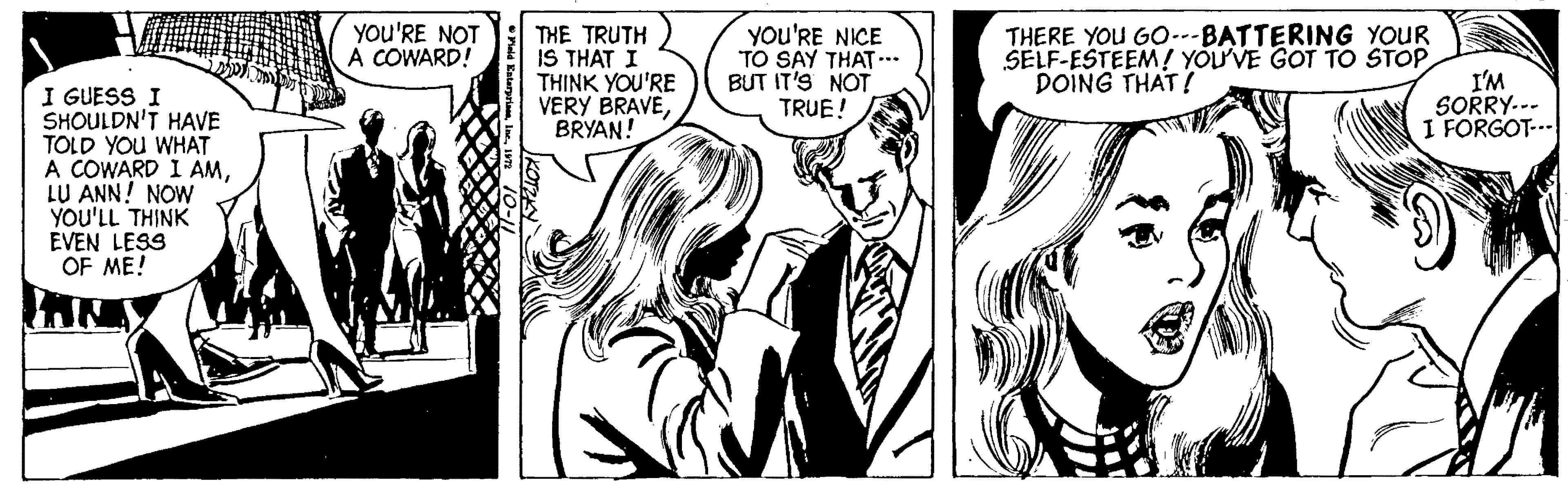 Art OCR: THERE YOU GO---BATTERING YOUR SELF-ESTEEM! YOUVE GOT TO STOP I'M SORRY.-- I FORGOT-.. YOU'RE NOT A COWARD! THE TRUTH IS THAT I THINK YOU'RE VERY BRAVEBRYAN! YOU'RE NICE TO SAY THAT .. BUT IT'S NOT TRUE! DOING THAT! I GUESS I SHOULDN'T HAVE TOLD YOU WHAT A COWARD I AMLU ANN! NOW YOU'LL THINK EVEN LESS OF ME! THERE YOU GO---BATTERING YOUR SELF-ESTEEM! YOUVE GOT TO STOP I'M SORRY.-- I FORGOT-.. YOU'RE NOT A COWARD! THE TRUTH IS THAT I THINK YOU'RE VERY BRAVEBRYAN! YOU'RE NICE TO SAY THAT .. BUT IT'S NOT TRUE! DOING THAT! I GUESS I SHOULDN'T HAVE TOLD YOU WHAT A COWARD I AMLU ANN! NOW YOU'LL THINK EVEN LESS OF ME!