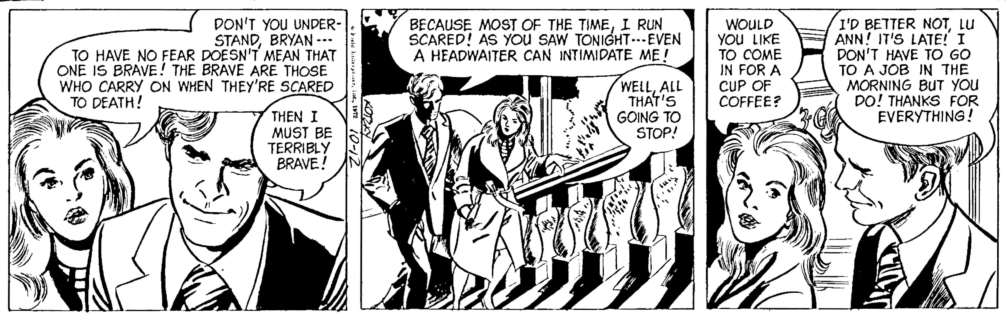Comics OCR: DON'T YOU UNDER- STANDBRYAN --- TO HAVE NO FEAR DOESN'T MEAN THAT ONE IS BRAVE! THE BRAVE ARE THOSE WHO CARRY ON WHEN THEY'RE SCARED I'D BETTER NOTLU ANN! IT'S LATE! I DON'T HAVE TO GO TO A JOB IN THE MORNING BUT YOU DO! THANKS FOR EVERYTHING! BECAUSE MOST OF THE TIMEI RUN SCARED! AS You SAW TONIGHT..-EVEN A HEADWAITER CAN INTIMIDATE ME ! WOULD YOU LIKE ?? ?OME IN FOR A CUP OF COFFEE? WELLALL THAT'S GOING TO STOP! TO DEATH! THEN I MUST BE TERRIBLY BRAVE! DON'T YOU UNDER- STANDBRYAN --- TO HAVE NO FEAR DOESN'T MEAN THAT ONE IS BRAVE! THE BRAVE ARE THOSE WHO CARRY ON WHEN THEY'RE SCARED I'D BETTER NOTLU ANN! IT'S LATE! I DON'T HAVE TO GO TO A JOB IN THE MORNING BUT YOU DO! THANKS FOR EVERYTHING! BECAUSE MOST OF THE TIMEI RUN SCARED! AS You SAW TONIGHT..-EVEN A HEADWAITER CAN INTIMIDATE ME ! WOULD YOU LIKE ?? ?OME IN FOR A CUP OF COFFEE? WELLALL THAT'S GOING TO STOP! TO DEATH! THEN I MUST BE TERRIBLY BRAVE!