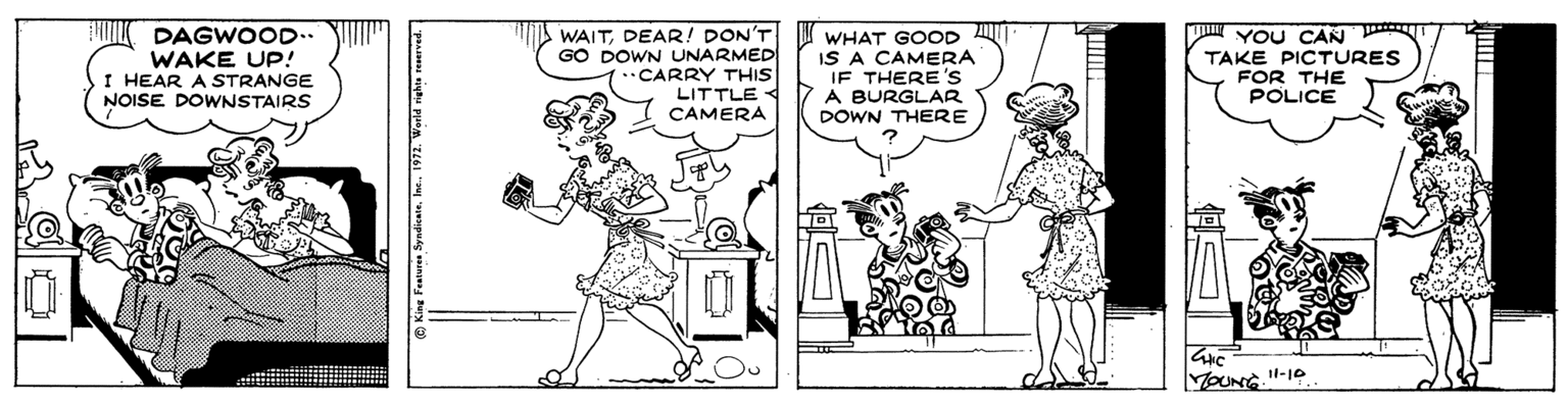 Font OCR: I DAGWOOD.. WAKE UP! I HEAR A STRANGE NOISE DOWNSTAIRS WAITDEAR! DON'T GO DOWN UNARMED CARRY THIS LITTLE < CAMERA WHAT GOOD IS A CAMERA IF THERE'S A BURGLAR DOWN THERE YOU CAN TAKE PICTURES FOR THE POLICE MOUNG"-10 King Fratures Syndicate1972. World righta reserved. I DAGWOOD.. WAKE UP! I HEAR A STRANGE NOISE DOWNSTAIRS WAITDEAR! DON'T GO DOWN UNARMED CARRY THIS LITTLE < CAMERA WHAT GOOD IS A CAMERA IF THERE'S A BURGLAR DOWN THERE YOU CAN TAKE PICTURES FOR THE POLICE MOUNG"-10 King Fratures Syndicate1972. World righta reserved.