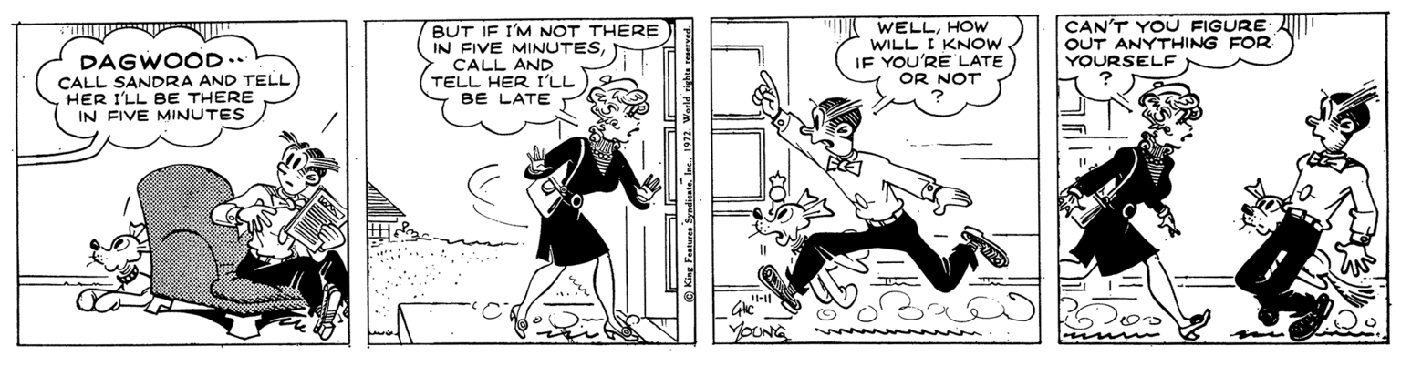 Art OCR: BUT IF I'M NOT THERE IN FIVE MINUTESCALL AND TELL HER I'LL BE LATE WELLHOW WILL I KNOW IF YOU'RE LATE OR NOT CAN'T YOU FIGURE AID OUT ANYTHING FOR YOURSELE DAGWOOD.. CALL SANDRA AND TELL HER I'LL BE THERE IN FIVE MINUTES YOUNG King Featuren SyndicateIns. 1972. World righte BUT IF I'M NOT THERE IN FIVE MINUTESCALL AND TELL HER I'LL BE LATE WELLHOW WILL I KNOW IF YOU'RE LATE OR NOT CAN'T YOU FIGURE AID OUT ANYTHING FOR YOURSELE DAGWOOD.. CALL SANDRA AND TELL HER I'LL BE THERE IN FIVE MINUTES YOUNG King Featuren SyndicateIns. 1972. World righte