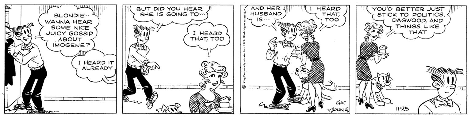 Font OCR: BLONDIE. WANNA HEAR SOME NICE JUICY GOSSIP BUT DID YOU HEAR SHE IS GOING TO AND HER HUSBAND I HEARD THATTOO YOU'D BETTER JUST STICK TO POLITICSAND THINGS LIKE THAT I HEARD THATTOO ABOUT IMOGENE? I HEARD IT ALREADY YOUNS 11-25 BLONDIE. WANNA HEAR SOME NICE JUICY GOSSIP BUT DID YOU HEAR SHE IS GOING TO AND HER HUSBAND I HEARD THATTOO YOU'D BETTER JUST STICK TO POLITICSAND THINGS LIKE THAT I HEARD THATTOO ABOUT IMOGENE? I HEARD IT ALREADY YOUNS 11-25